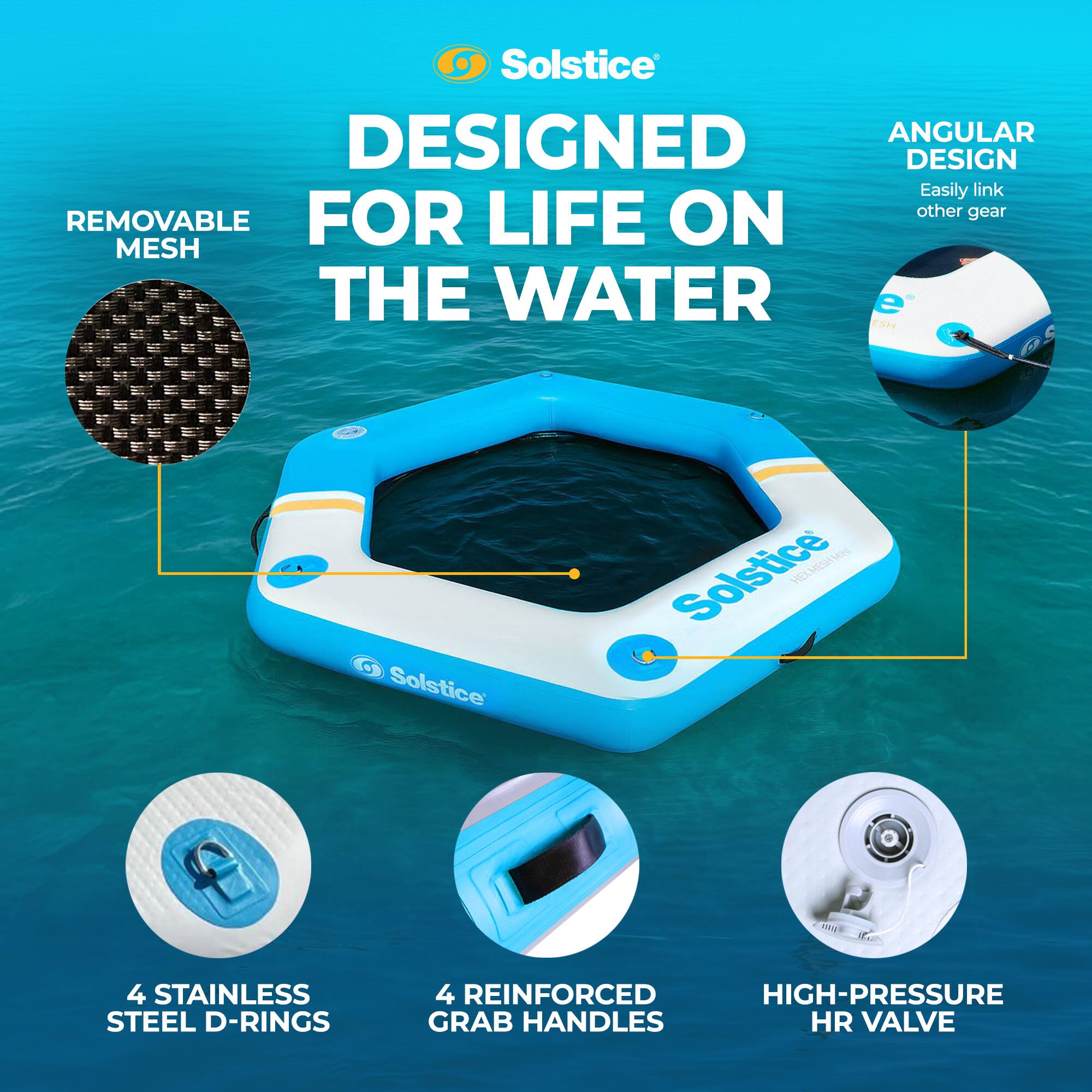 Solstice  
DESIGNED FOR LIFE ON THE WATER  

- REMOVABLE MESH  
- ANGULAR DESIGN  
  Easily link other gear  
- 4 STAINLESS STEEL D-RINGS  
- 4 REINFORCED GRAB HANDLES  
- HIGH-PRESSURE HR VALVE