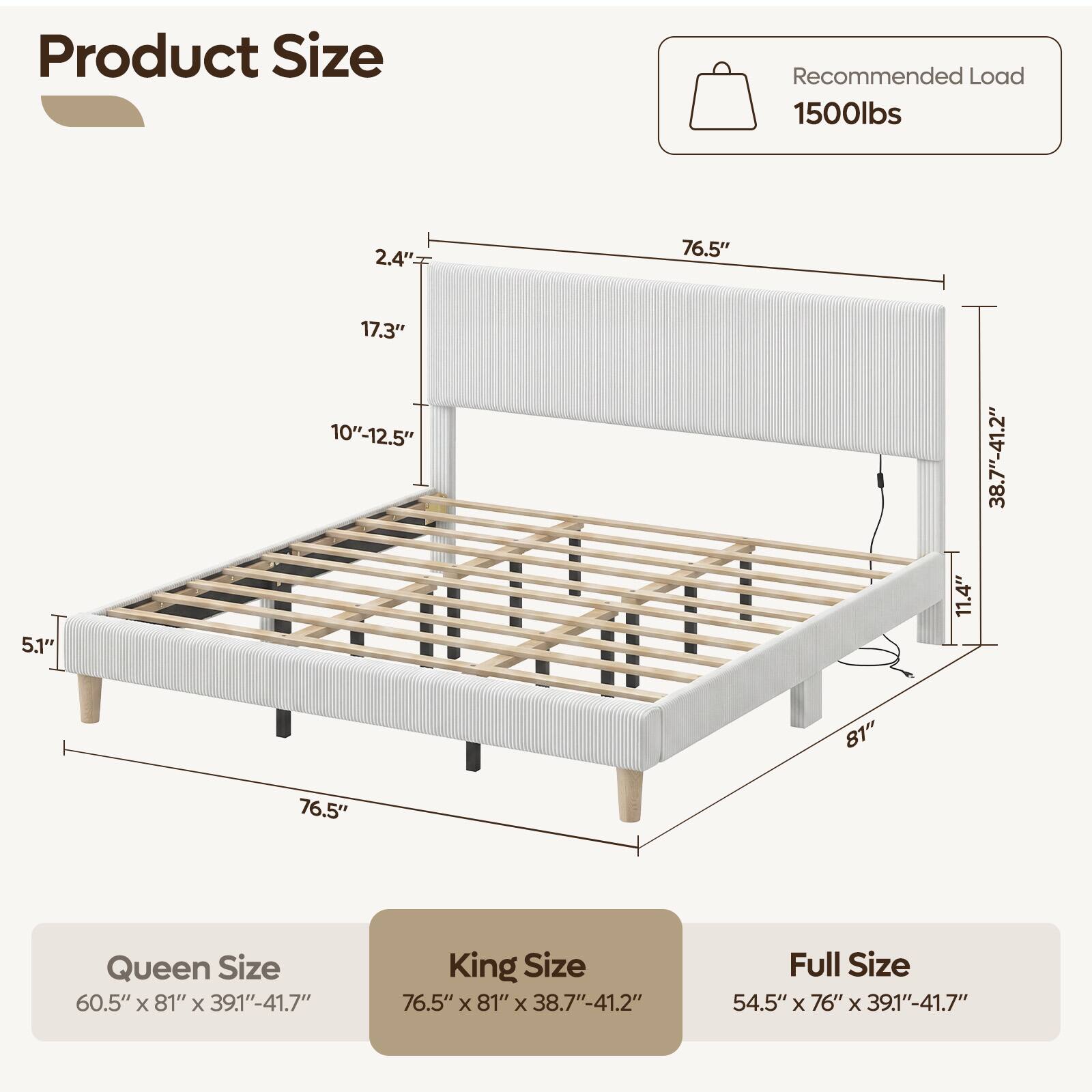Product Size

Recommended Load 1500lbs

2.4"
76.5"
5.1"
17.3" 10"-12.5"
11.4"
38.7"-41.2"
81"
76.5"

Queen Size 60.5" X 81" X 39.1"-41.7"
King Size 76.5" X 81" X 38.7"-41.2"
Full Size 54.5" X 76" X 39.1"-41.7"