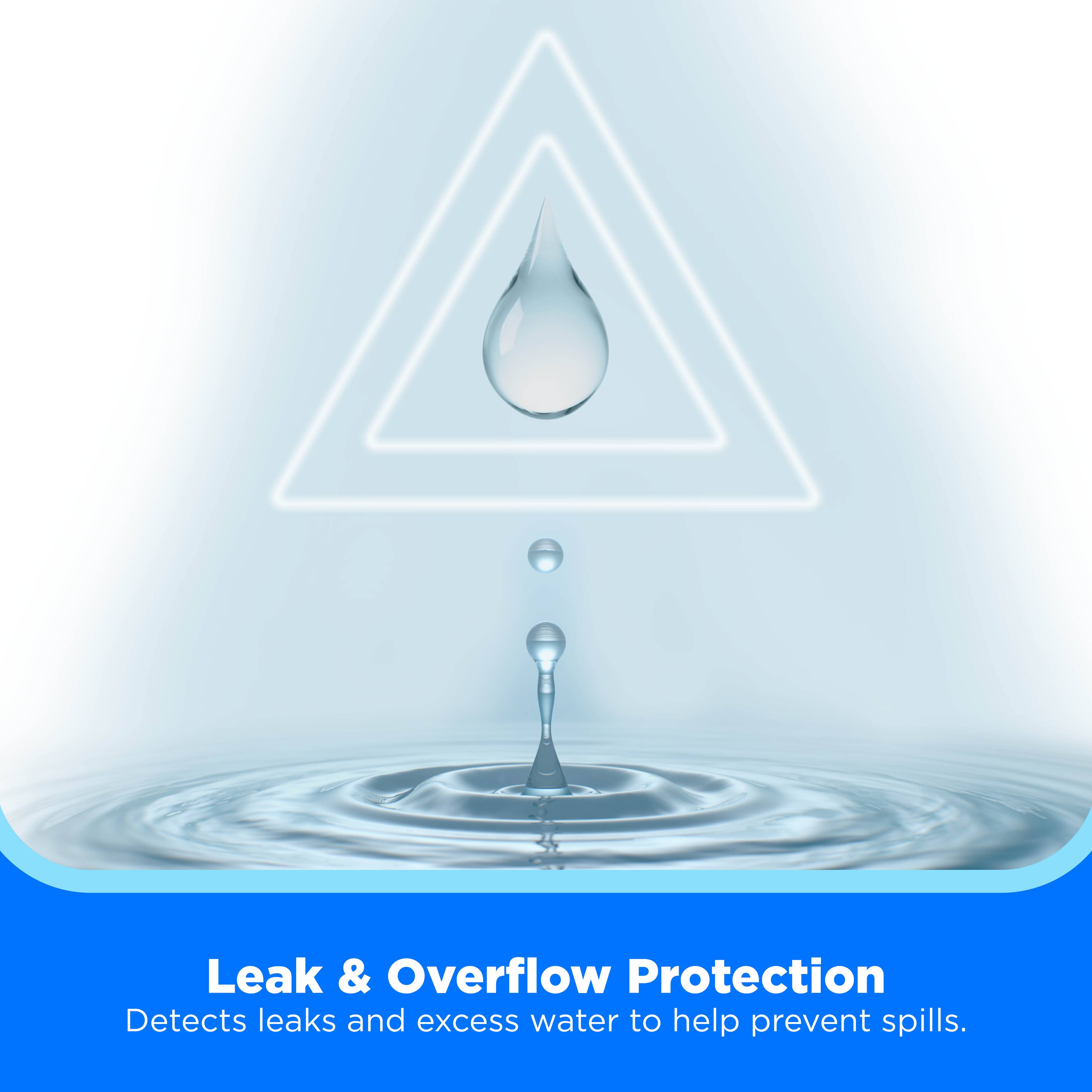Leak & Overflow Protection  
Detects leaks and excess water to help prevent spills.