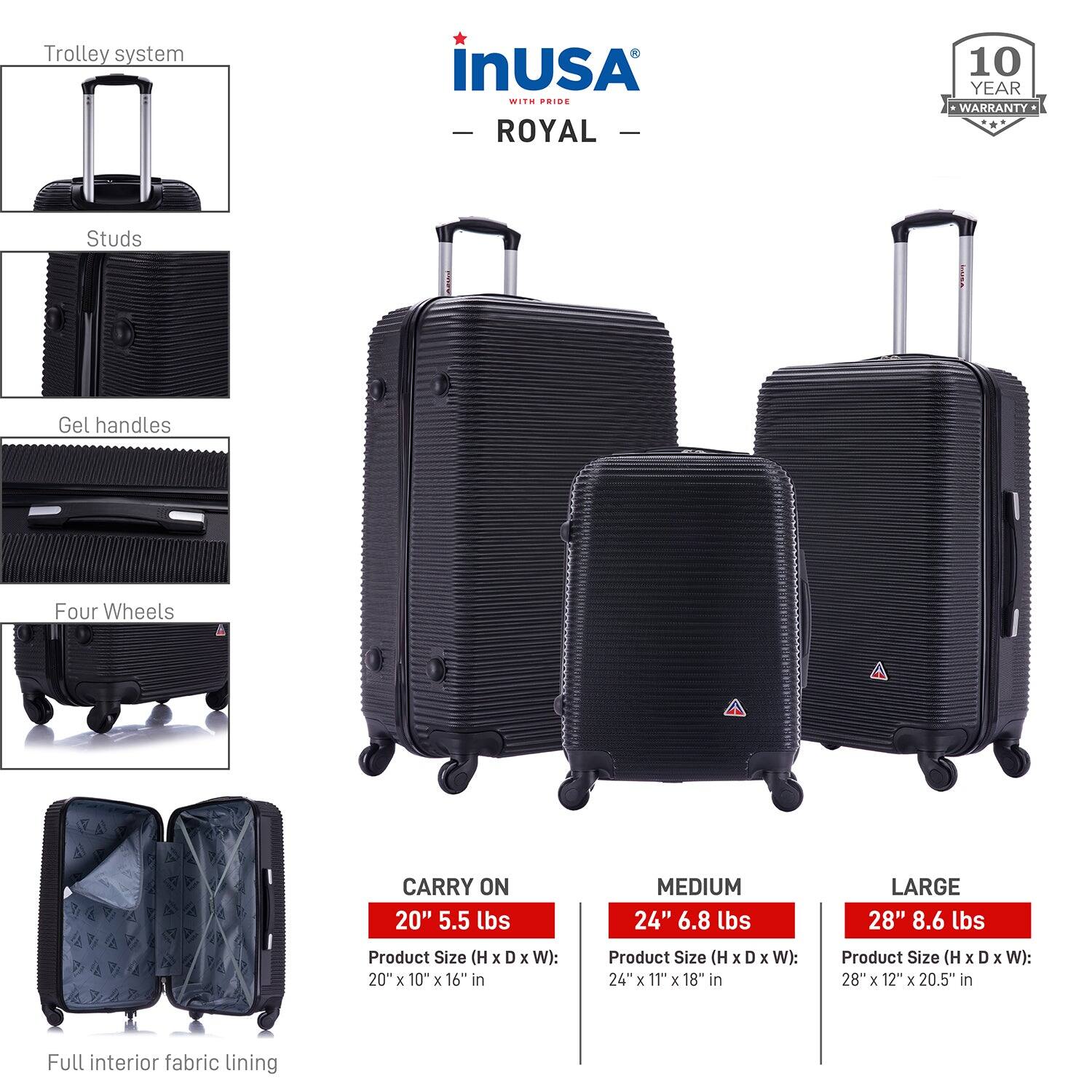 **Trolley system**

- **Studs**
- **Gel handles**
- **Four Wheels**

**CARRY ON**
- 20" 5.5 lbs
- Product Size (H x D x W): 20" x 10" x 16" in

**MEDIUM**
- 24" 6.8 lbs
- Product Size (H x D x W): 24" x 11" x 18" in

**LARGE**
- 28" 8.6 lbs
- Product Size (H x D x W): 28" x 12" x 20.5" in

**Full interior fabric lining**

**10 YEAR WARRANTY**

**inUSA**
- **ROYAL**