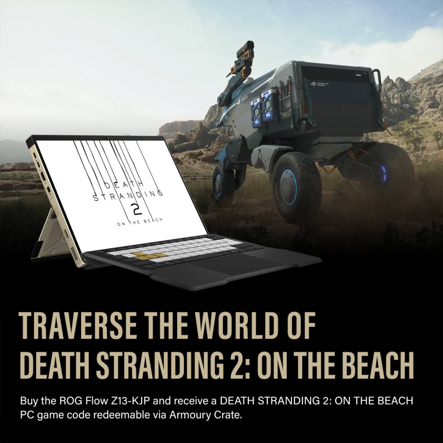 TRAVVERSE THE WORLD OF DEATH STRANDING 2: ON THE BEACH

Buy the ROG Flow Z13-KJP and receive a DEATH STRANDING 2: ON THE BEACH PC game code redeemable via Armoury Crate.