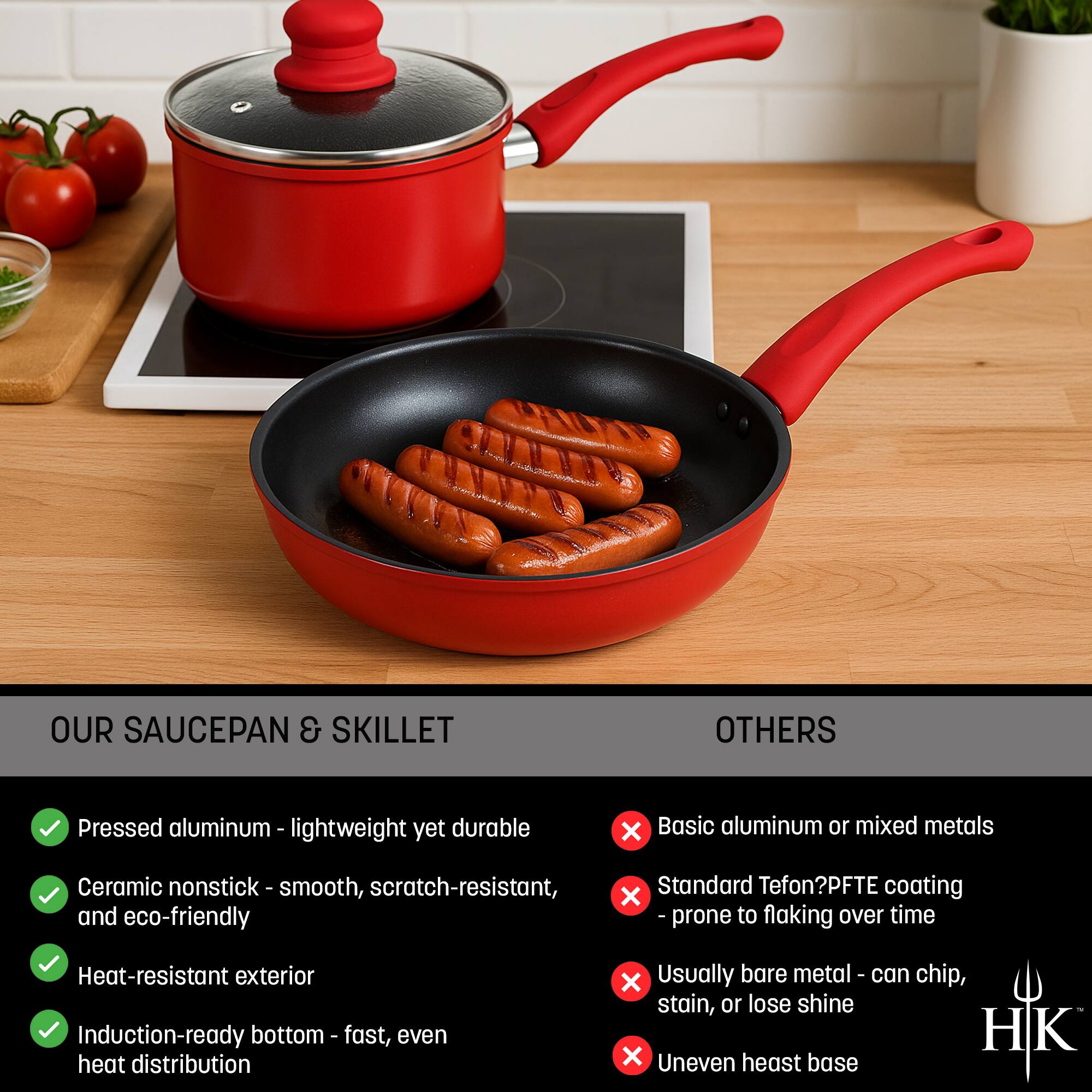 **OUR SAUCEPAN & SKILLET**

- Pressed aluminum - lightweight yet durable
- Ceramic nonstick - smooth, scratch-resistant, and eco-friendly
- Heat-resistant exterior
- Induction-ready bottom - fast, even heat distribution

**OTHERS**

- Basic aluminum or mixed metals
- Standard Teflon?PTEF coating - prone to flaking over time
- Usually bare metal - can chip, stain, or lose shine
- Uneven heat base