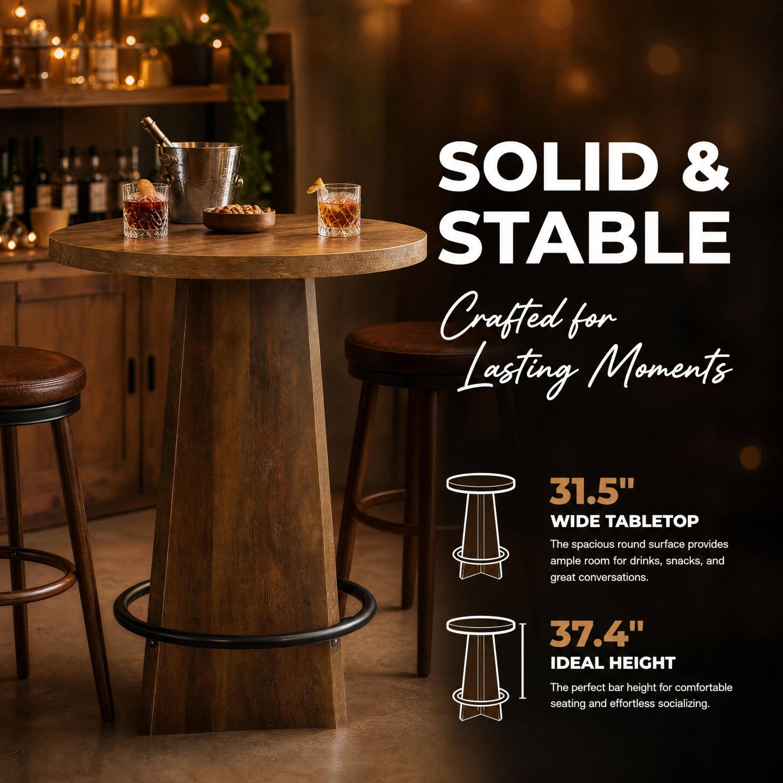 SOLID & STABLE  
Crafted for Lasting Moments

31.5" WIDE TABLETOP  
The spacious round surface provides ample room for drinks, snacks, and great conversations.

37.4" IDEAL HEIGHT  
The perfect bar height for comfortable seating and effortless socializing.