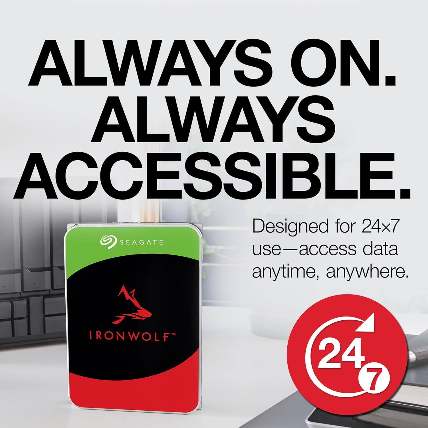 ALWAYS ON. ALWAYS ACCESSIBLE.

Designed for 24x7 use—access data anytime, anywhere.

IRONWOLF™

24/7