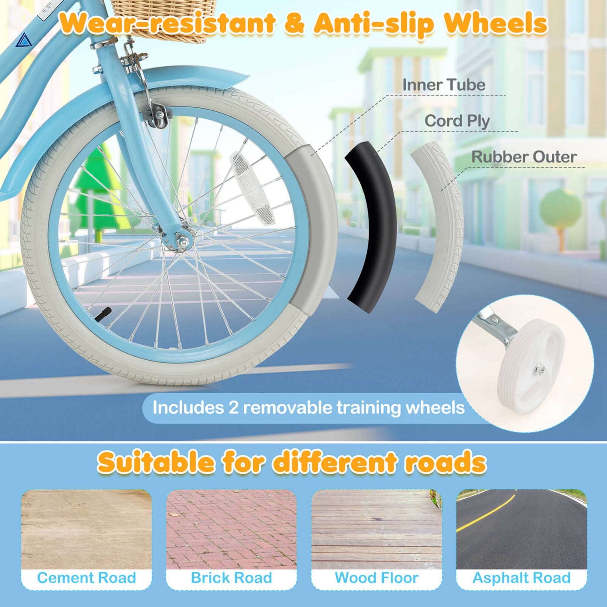 Wear-resistant & Anti-slip Wheels

- Inner Tube
- Cord Ply
- Rubber Outer

Includes 2 removable training wheels

Suitable for different roads

- Cement Road
- Brick Road
- Wood Floor
- Asphalt Road