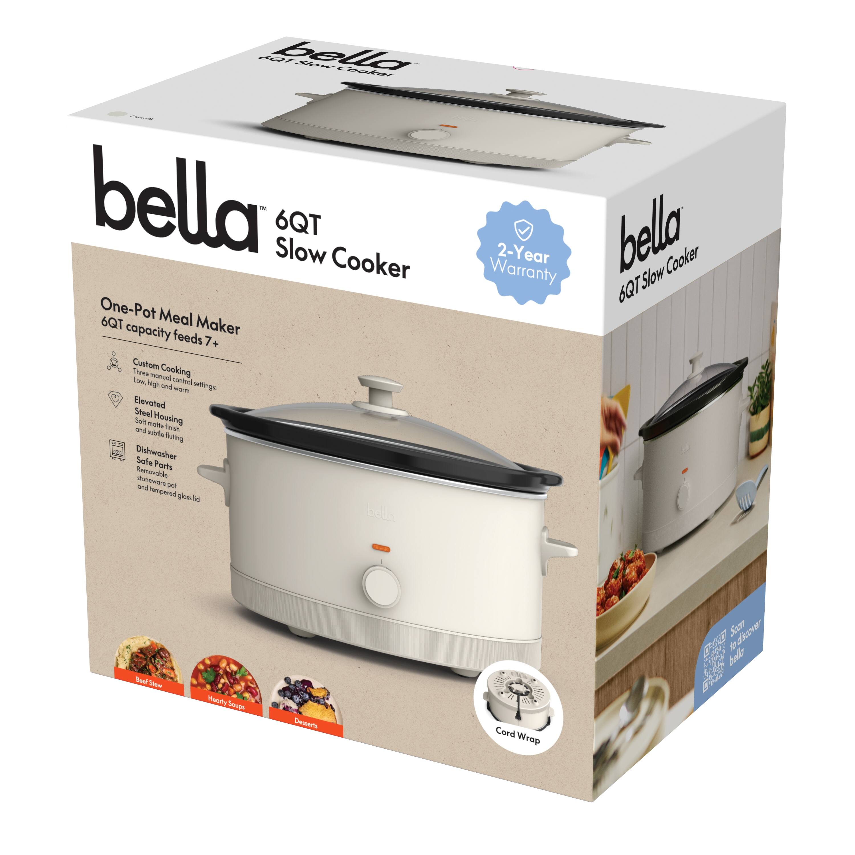 bella  
6QT Slow Cooker  

One-Pot Meal Maker  
6QT capacity feeds 7+  

- Custom Cooking  
  Low, high and warm control settings  
- Elevated  
  Steel Housing  
- Dishwasher Safe Parts  
  Safe for dishwasher and tempered glass lid  
- Removable  
  and tempered glass lid  

- Cord Wrap  

2-Year Warranty  

- Custom Cooking  
  Low, high and warm control settings  
- Elevated  
  Steel Housing  
- Dishwasher Safe Parts  
  Safe for dishwasher and tempered glass lid  
- Removable  
  and tempered glass lid  

- Cord Wrap  

- Real Stew  
- Hearty Soup  
- Desserts  

Scan  
Barcode  
to learn  
more about  
bella