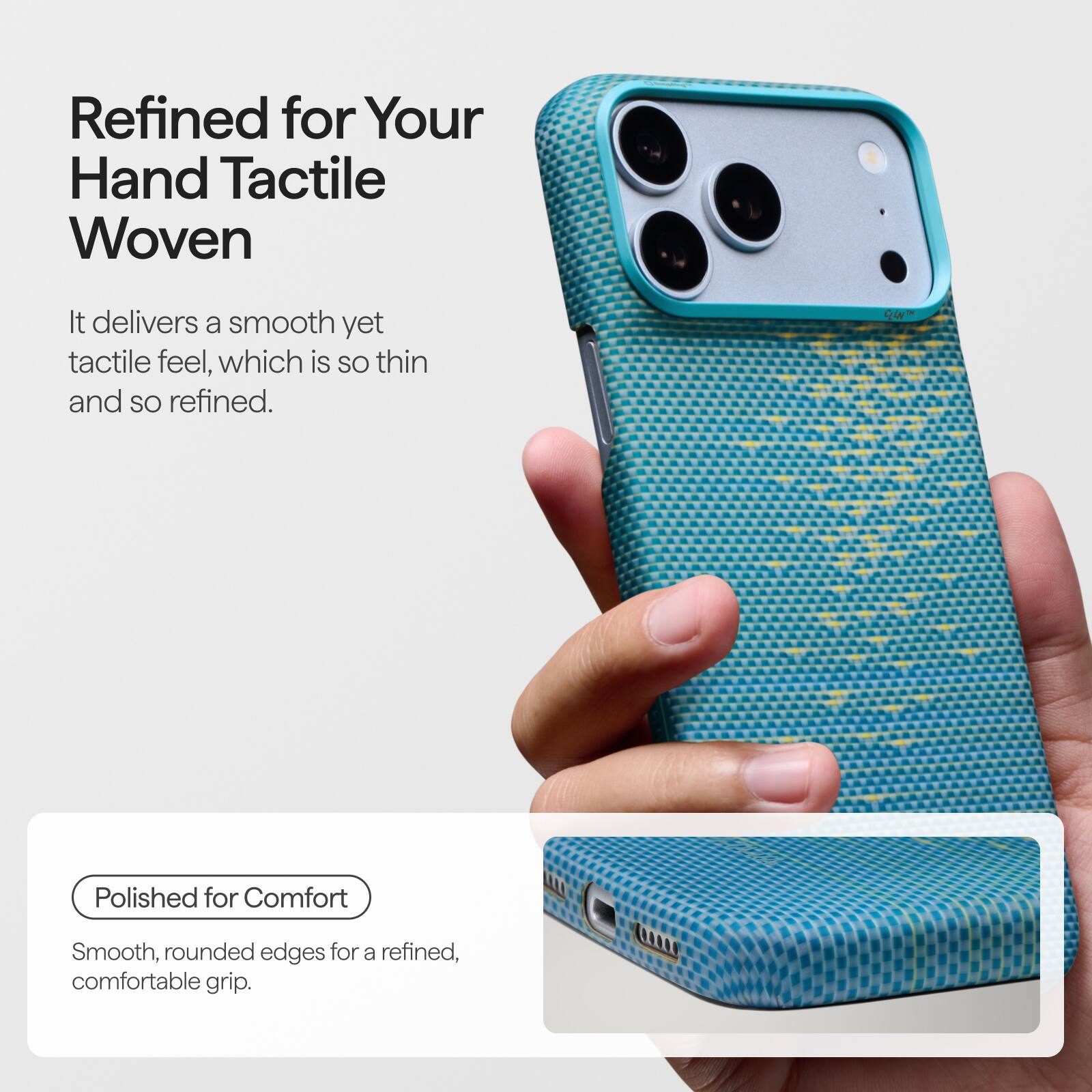 Refined for Your Hand Tactile Woven

It delivers a smooth yet tactile feel, which is so thin and so refined.

Polished for Comfort

Smooth, rounded edges for a refined, comfortable grip.