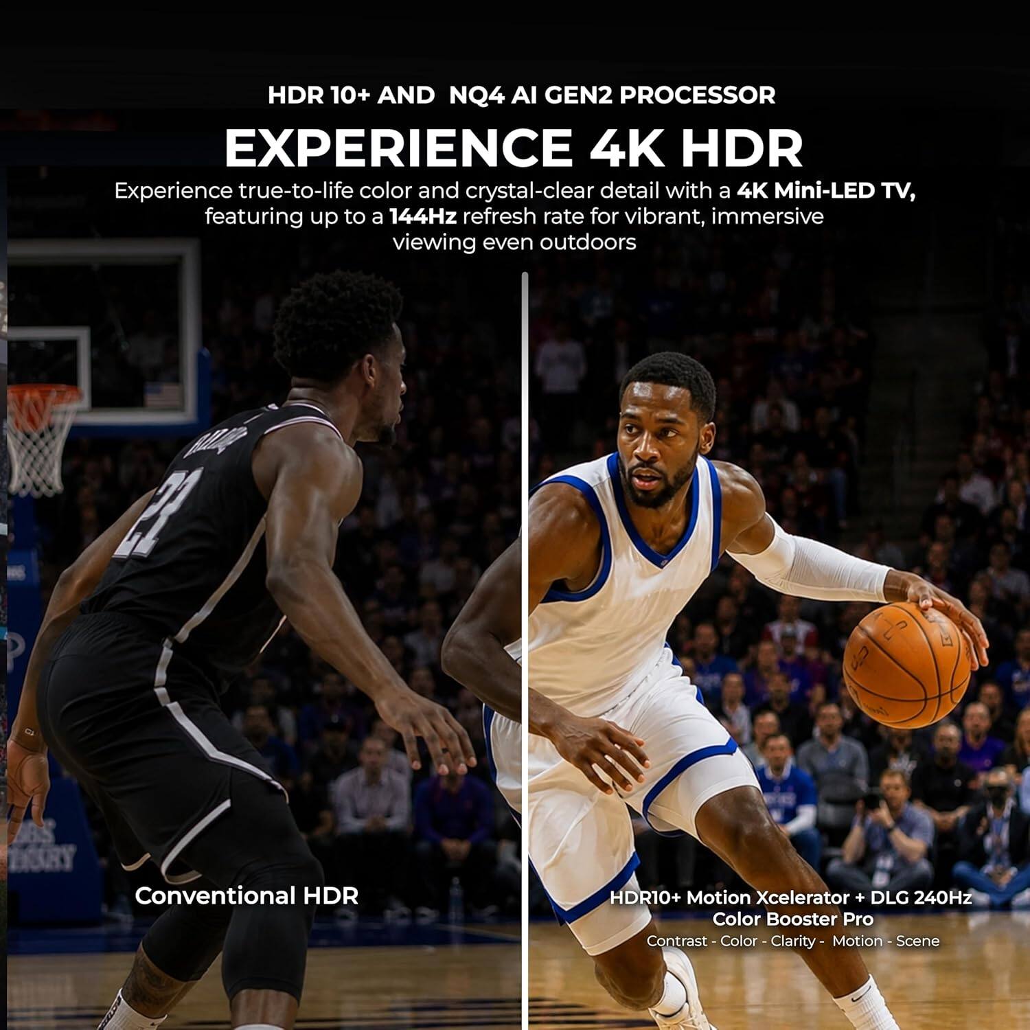 HDR 10+ AND NQ4 AI GEN2 PROCESSOR  
EXPERIENCE 4K HDR  
Experience true-to-life color and crystal-clear detail with a 4K Mini-LED TV, featuring up to a 144Hz refresh rate for vibrant, immersive viewing even outdoors  

Conventional HDR  
HDR10+ Motion Xcelerator + DLG 240Hz  
Color Booster Pro  
Contrast - Color - Clarity - Motion - Scene
