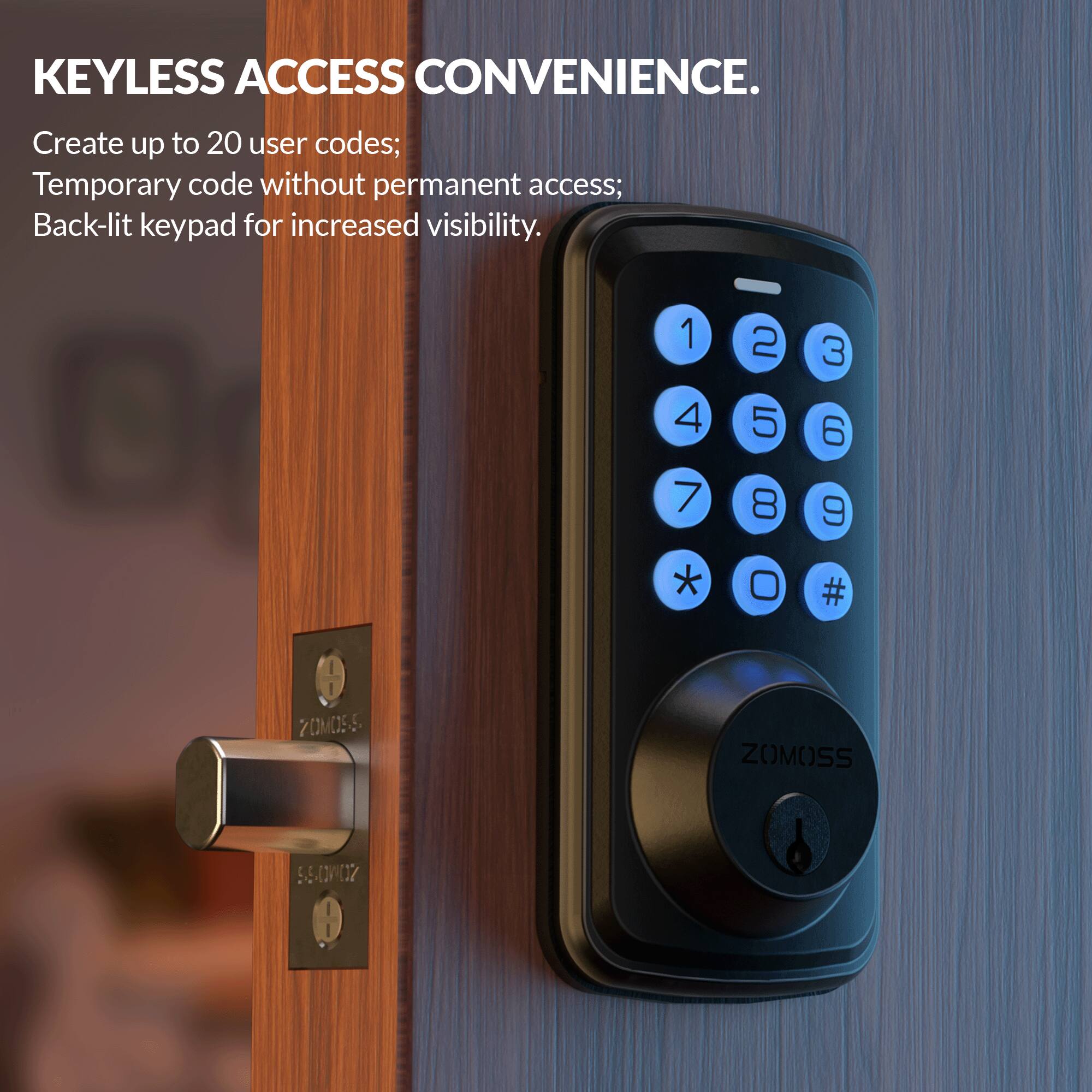KEYLESS ACCESS CONVENIENCE.

Create up to 20 user codes;  
Temporary code without permanent access;  
Back-lit keypad for increased visibility.  

1 2 3  
4 5 6  
7 8 9  
* 0 #  

ZOMOSS  
ZOMOSS