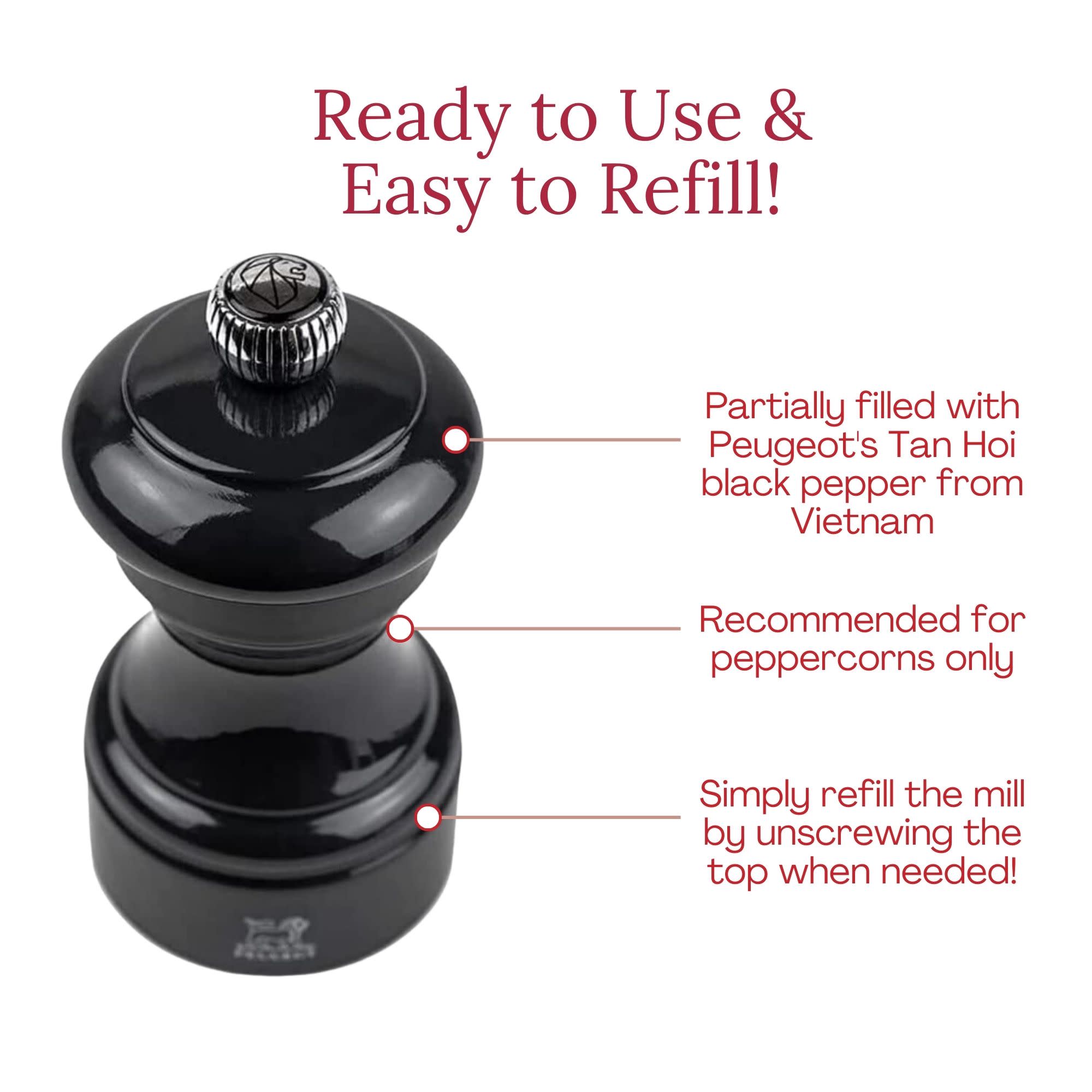 Ready to Use & Easy to Refill!  
Partially filled with Peugeot's Tan Hoi black pepper from Vietnam  
Recommended for peppercorns only  
Simply refill the mill by unscrewing the top when needed!