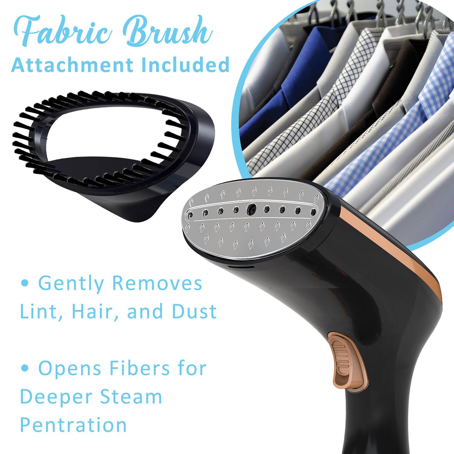 Fabric Brush Attachment Included  
Gently Removes Lint, Hair, and Dust  
Opens Fibers for Deeper Steam Penetration