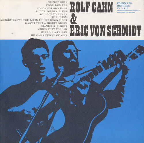ROLF CAHN & ERIC VON SCHMIDT  
FOLKWAYS POOR LAZARUS RECORDS  
BUDDY BOLDEN BLUES  
GRIZZLY BEAR  
STOCKADE BLUES  
YOU GOT TO HURRY  
2:19  
BLUES  
NOBODY KNOWS YOU WHEN YOU'RE DOWN & OUT  
WASN'T THAT A MIGHTY STORM  
WHO'S THAT YONDER  
MAKE ME A PALLET IN THE MINE  
HE WAS A FRIEND OF MINE  
FA 2417