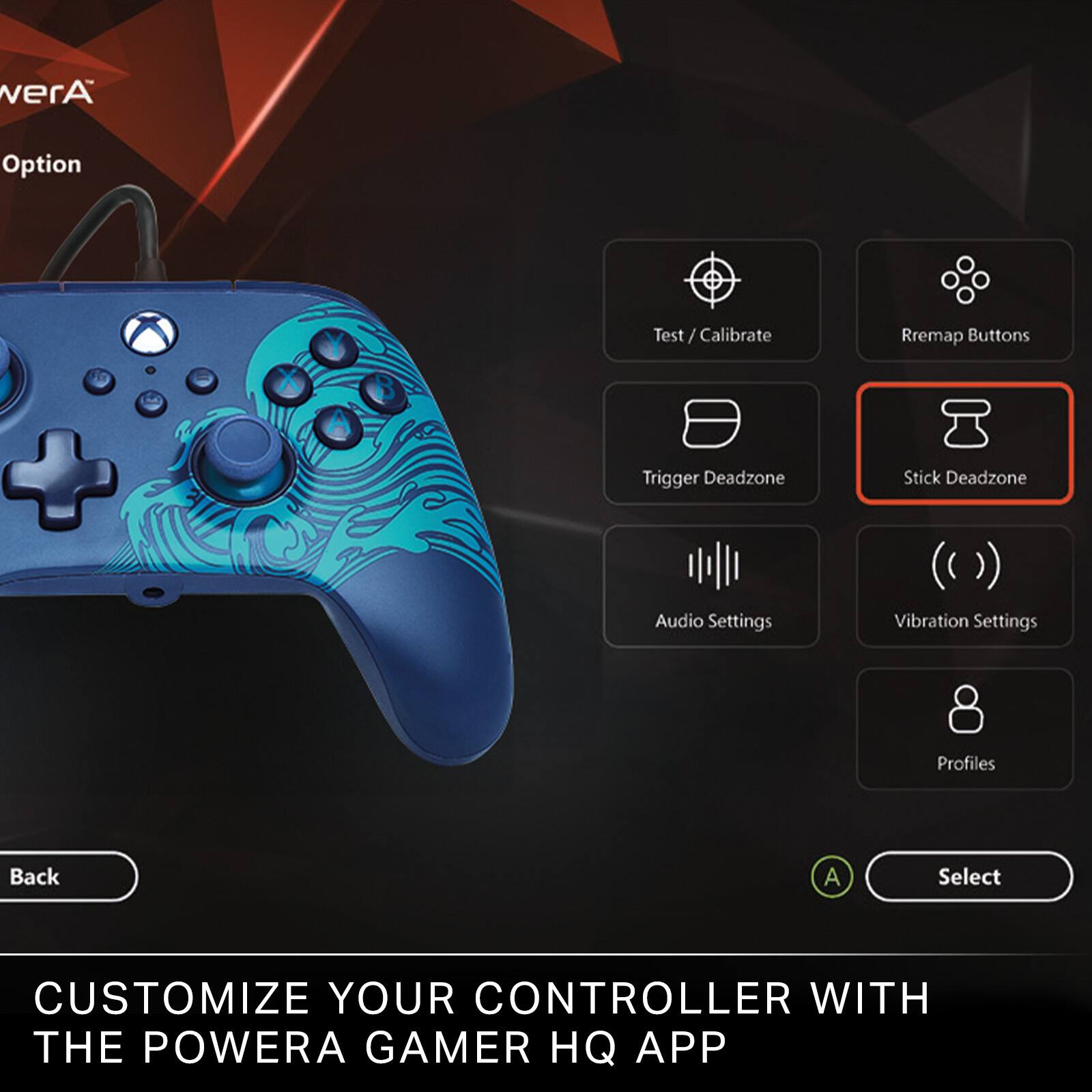 - Test / Calibrate
- Remap Buttons
- Trigger Deadzone
- Stick Deadzone
- Audio Settings
- Vibration Settings
- Profiles

Back A Select

CUSTOMIZE YOUR CONTROLLER WITH THE POWERA GAMER HQ APP