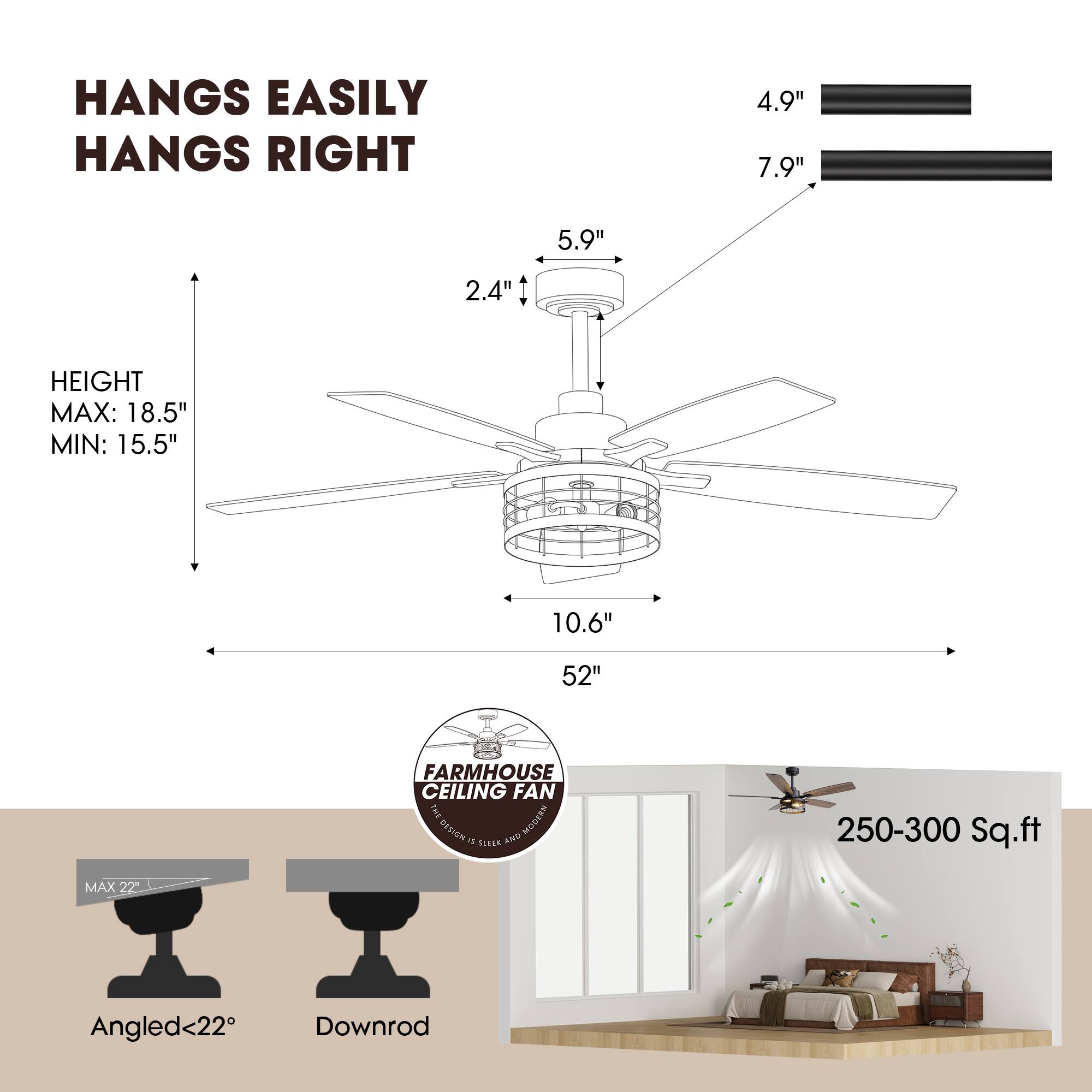 HANGS EASILY  
HANGS RIGHT  

4.9"  
7.9"  
5.9"  
2.4"  

HEIGHT  
MAX: 18.5"  
MIN: 15.5"  

10.6"  
52"  

FARMHOUSE CEILING FAN  

MAX 22"  
Angled<22°  
Downrod  

250-300 Sq.ft