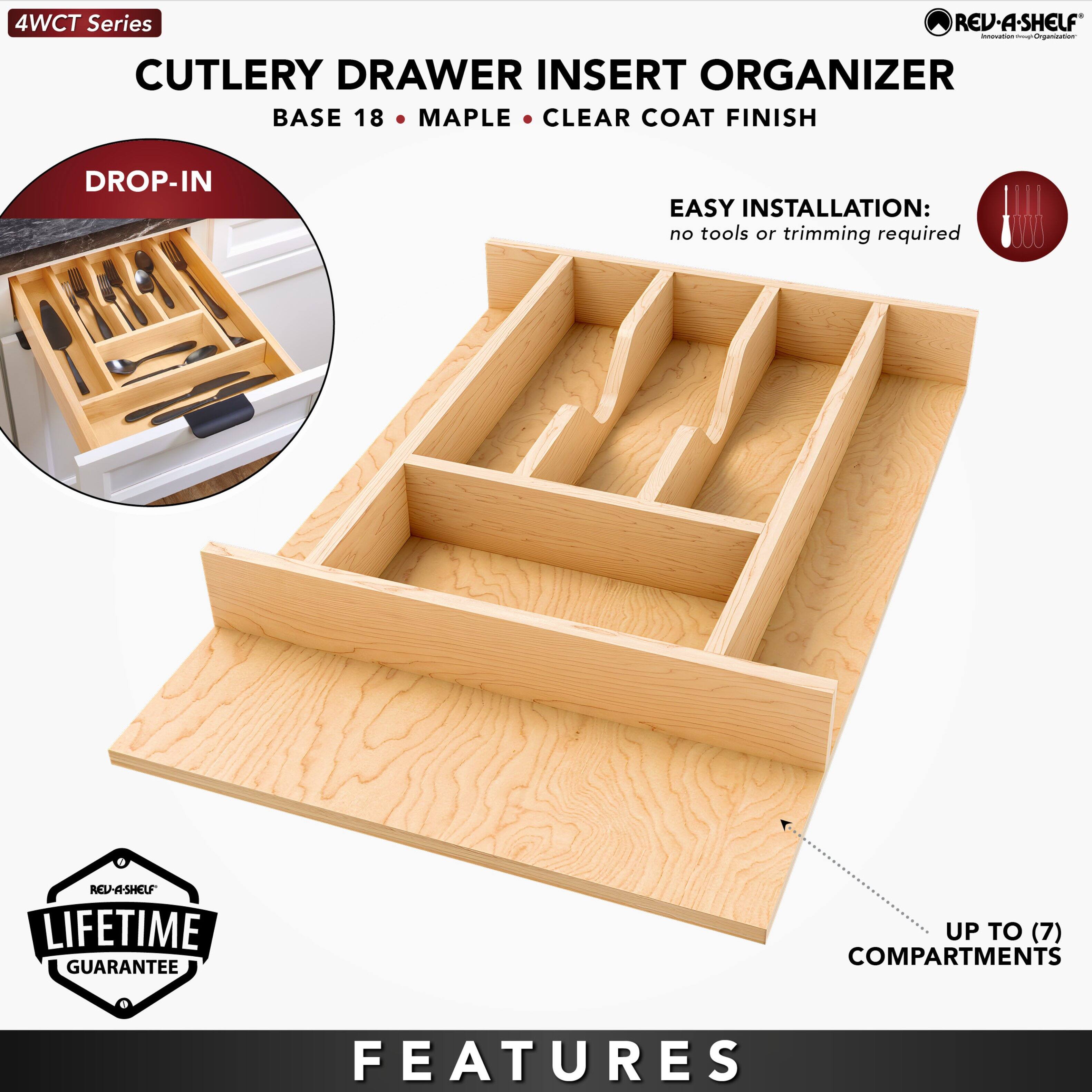 4WCT Series REV-A-SHELF  
CUTLERY DRAWER INSERT ORGANIZER  
BASE 18 • MAPLE • CLEAR COAT FINISH  

DROP-IN  

EASY INSTALLATION:  
no tools or trimming required  

LIFETIME GUARANTEE  

FEATURES  
UP TO (7) COMPARTMENTS