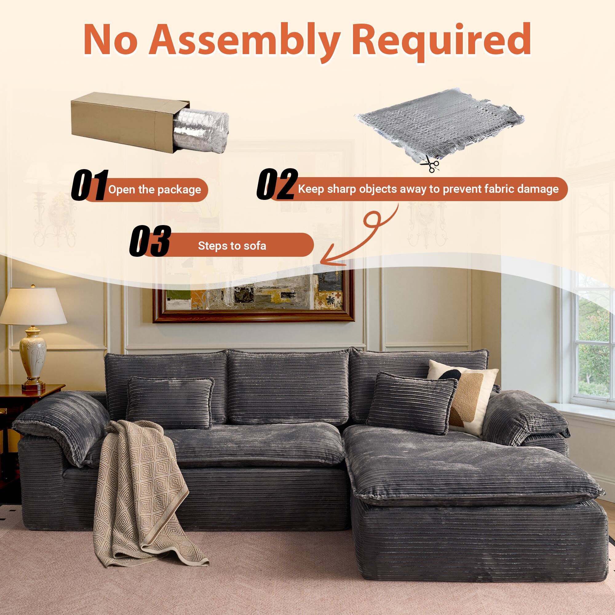 No Assembly Required

01 Open the package

02 Keep sharp objects away to prevent fabric damage

03 Steps to sofa