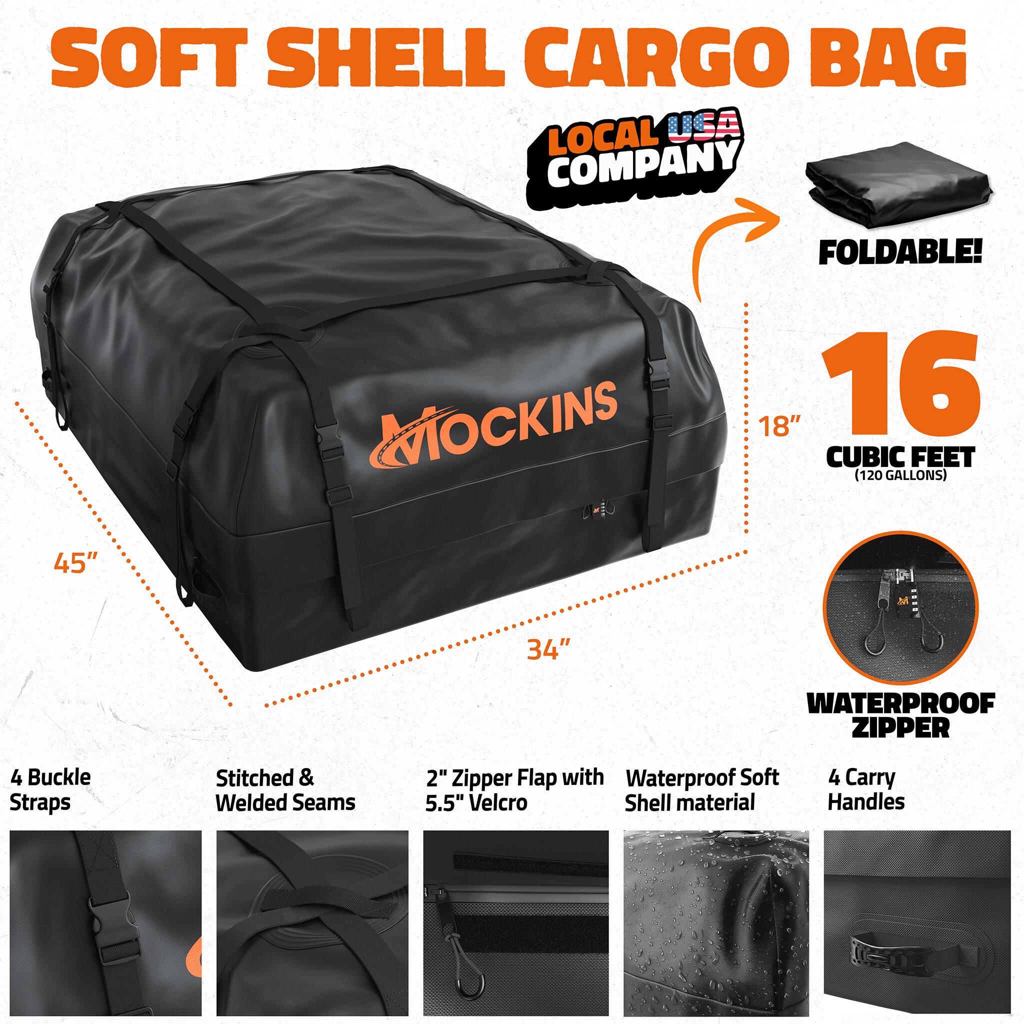SOFT SHELL CARGO BAG  
LOCAL USA COMPANY  
FOLDABLE!  
MOCKINS  
18" x 34" x 45"  
16 CUBIC FEET (120 GALLONS)  

4 Buckle Straps  
Stitched & Welded Seams  
2" Zipper Flap with 5.5" Velcro  
Waterproof Soft Shell material  
4 Carry Handles  
WATERPROOF ZIPPER