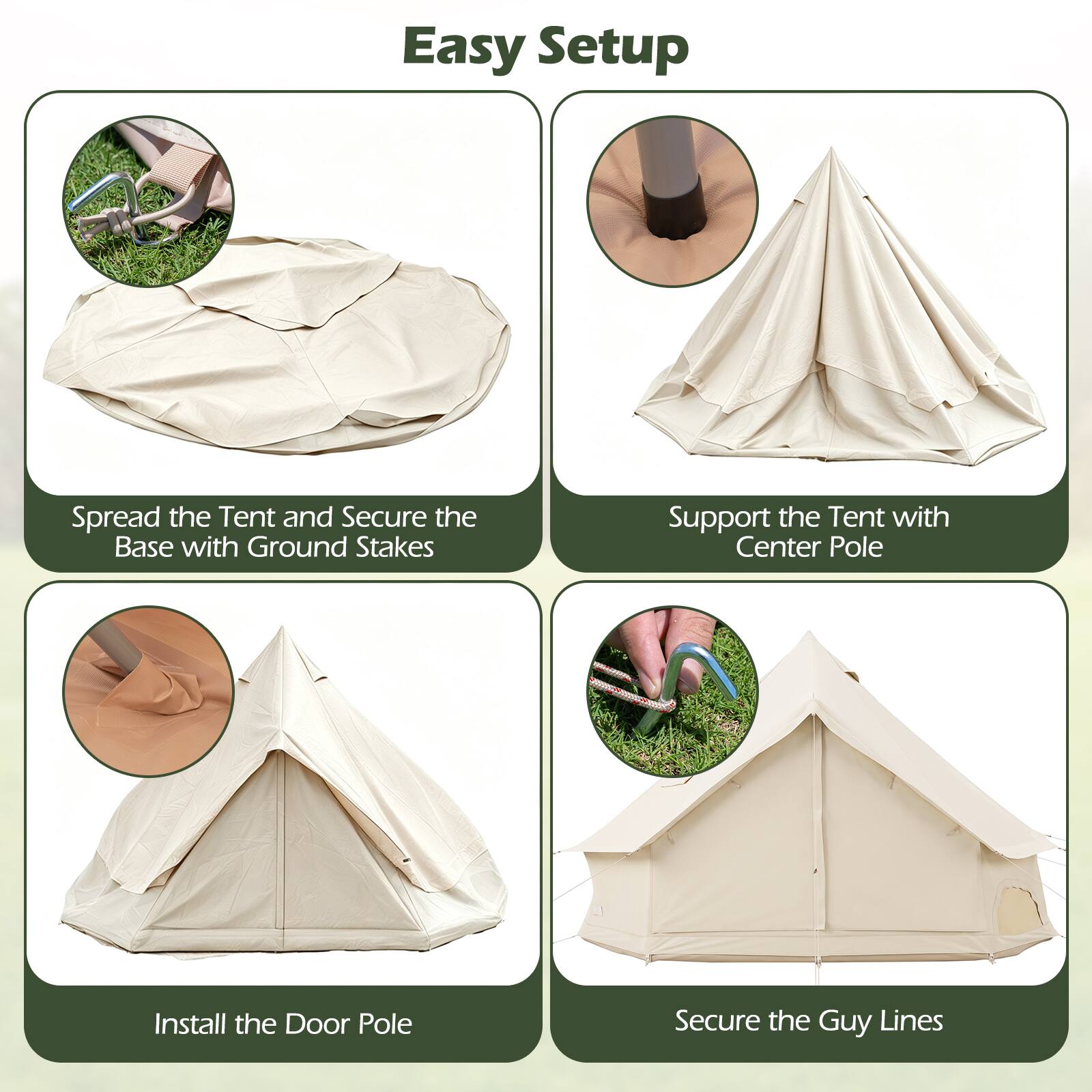 Easy Setup

1. Spread the Tent and Secure the Base with Ground Stakes
2. Support the Tent with Center Pole
3. Install the Door Pole
4. Secure the Guy Lines
