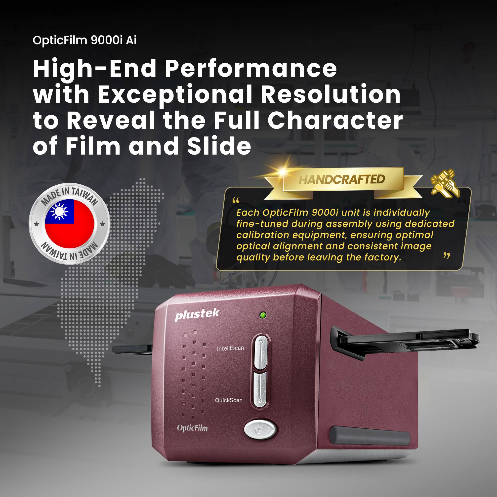 OpticFilm 9000i Ai

High-End Performance with Exceptional Resolution to Reveal the Full Character of Film and Slide

MADE IN TAIWAN

"Each OpticFilm 9000i unit is individually fine-tuned during assembly using dedicated calibration equipment, ensuring optimal optical alignment and consistent image quality before leaving the factory."

HANDCRAFTED

plustek

IntelliScan QuickScan OpticFilm