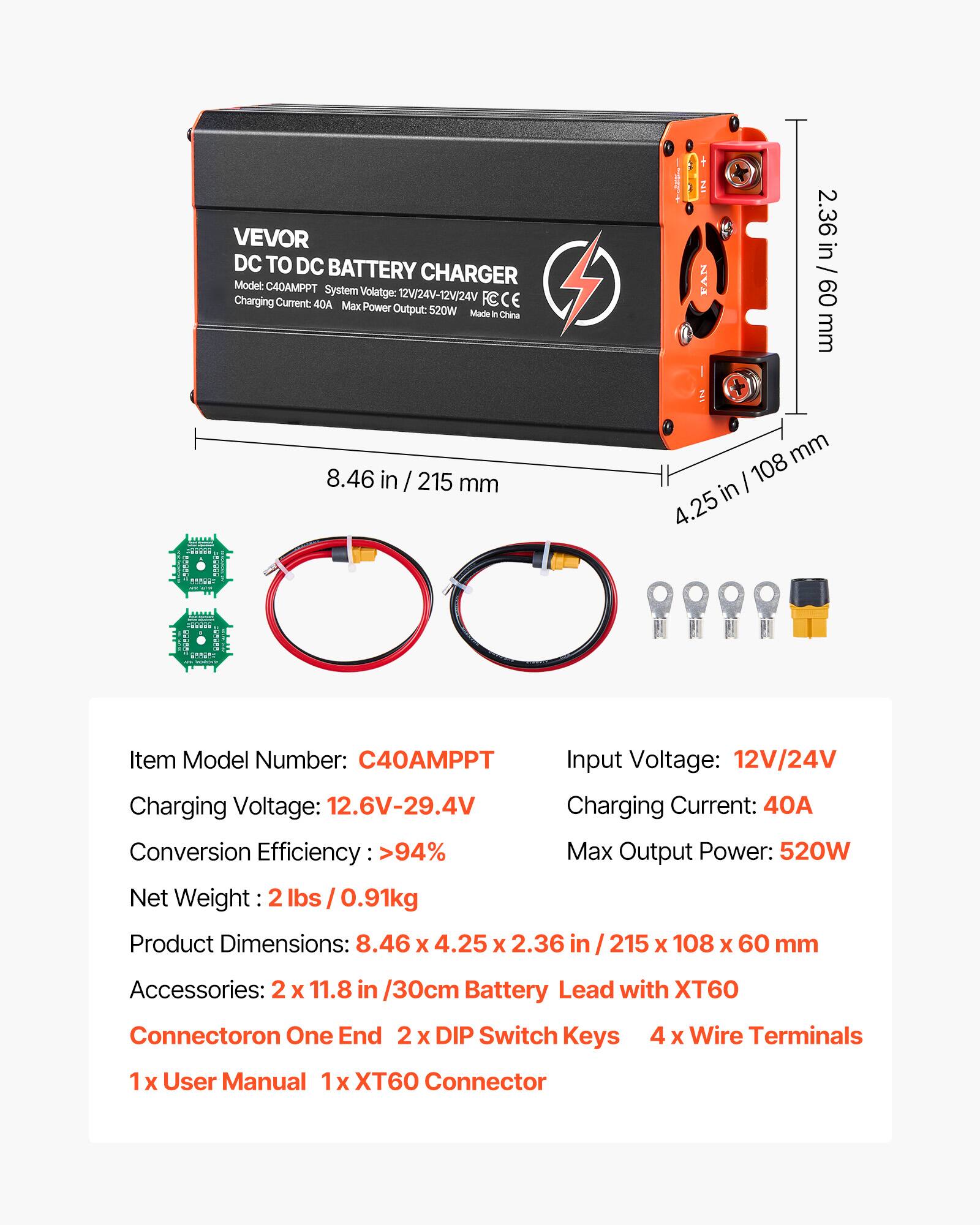 VEVOR DC TO DC BATTERY CHARGER  
Model: C40AMPPT  
System Voltage: 12V/24V-12V/24V  
Charging Current: 40A  
Max Power Output: 520W  
Made in China  

FAN  
2.36 in / 60 mm  
8.46 in / 215 mm  
108 mm in 4.25  

Item Model Number: C40AMPPT  
Input Voltage: 12V/24V  
Charging Voltage: 12.6V-29.4V  
Charging Current: 40A  
Conversion Efficiency >94%  
Max Output Power: 520W  
Net Weight: 0.91kg  
Product Dimensions: 8.46 X 4.25 X 2.36 (215 X 108 X 60 mm)  

Accessories:  
2 X 11.8 in / 30cm Battery Lead with XT60 Connector on One End  
2 DIP Switch Keys  
4 X Wire Terminals  
1 X User Manual  
1