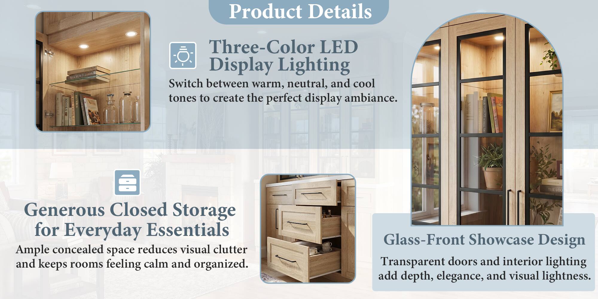 Product Details

- Three-Color LED Display Lighting
  - Switch between warm, neutral, and cool tones to create the perfect display ambiance.

- Generous Closed Storage for Everyday Essentials
  - Ample concealed space reduces visual clutter and keeps rooms feeling calm and organized.

- Glass-Front Showcase Design
  - Transparent doors and interior lighting add depth, elegance, and visual lightness.
