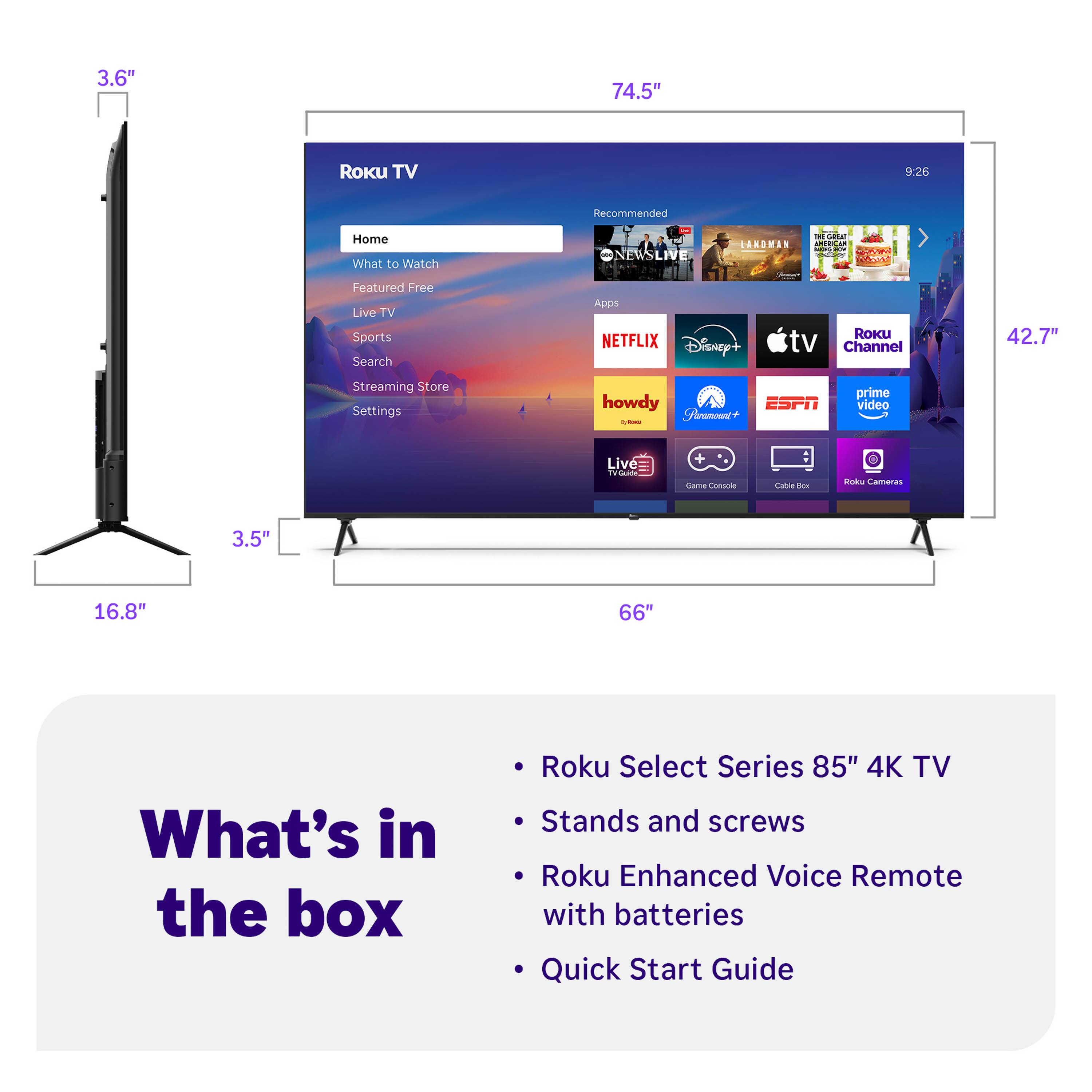 3.6" 74.5" Roku TV 9:26 Recommended Home What to Watch Featured Free Live TV Sports Search Streaming Store Settings howdy ESPN - Frumont+ prime video Live Wa T. Cama Cnmonia Latu une Bod Camaras 3.5" 16.8" 66" What's in the box Roku Select Series 85" 4K TV Stands and screws Roku Enhanced Voice Remote with batteries Quick Start Guide

- Roku Select Series 85" 4K TV
- Stands and screws
- Roku Enhanced Voice Remote with batteries
- Quick Start Guide