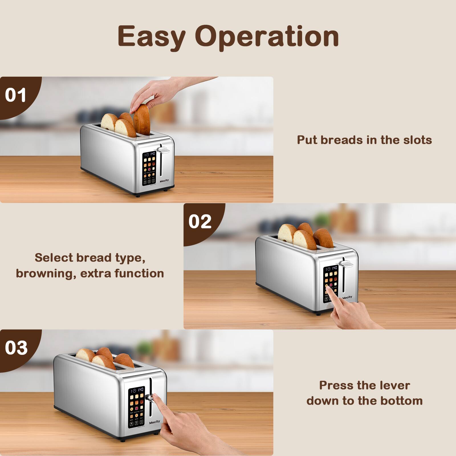Easy Operation

01
Put breads in the slots

02
Select bread type, browning, extra function

03
Press the lever down to the bottom