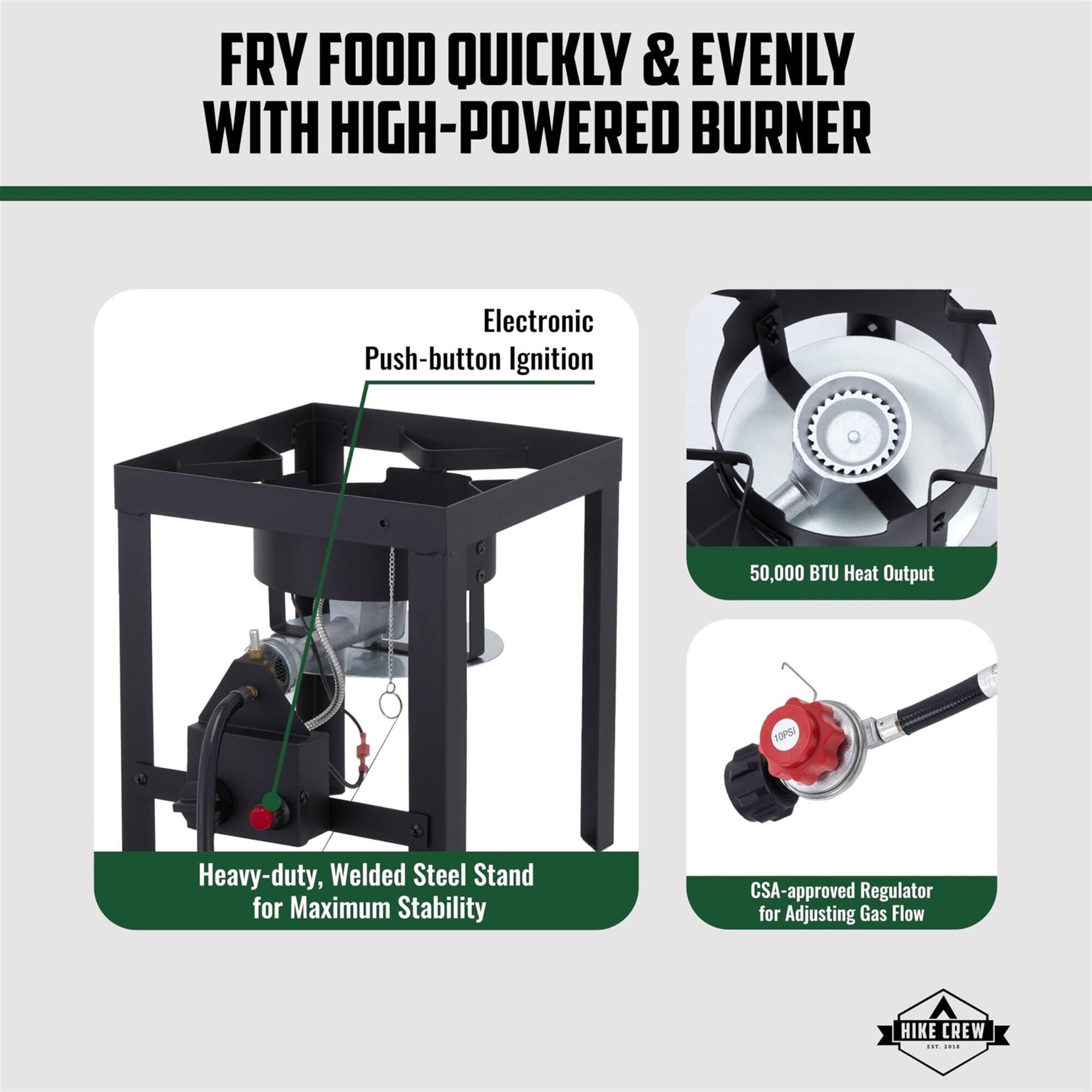FRY FOOD QUICKLY & EVENLY WITH HIGH-POWERED BURNER
Electronic Push-button Ignition
50,000 BTU Heat Output
Heavy-duty, Welded Steel Stand for Maximum Stability
CSA-approved Regulator for Adjusting Gas Flow
HIKE CREW