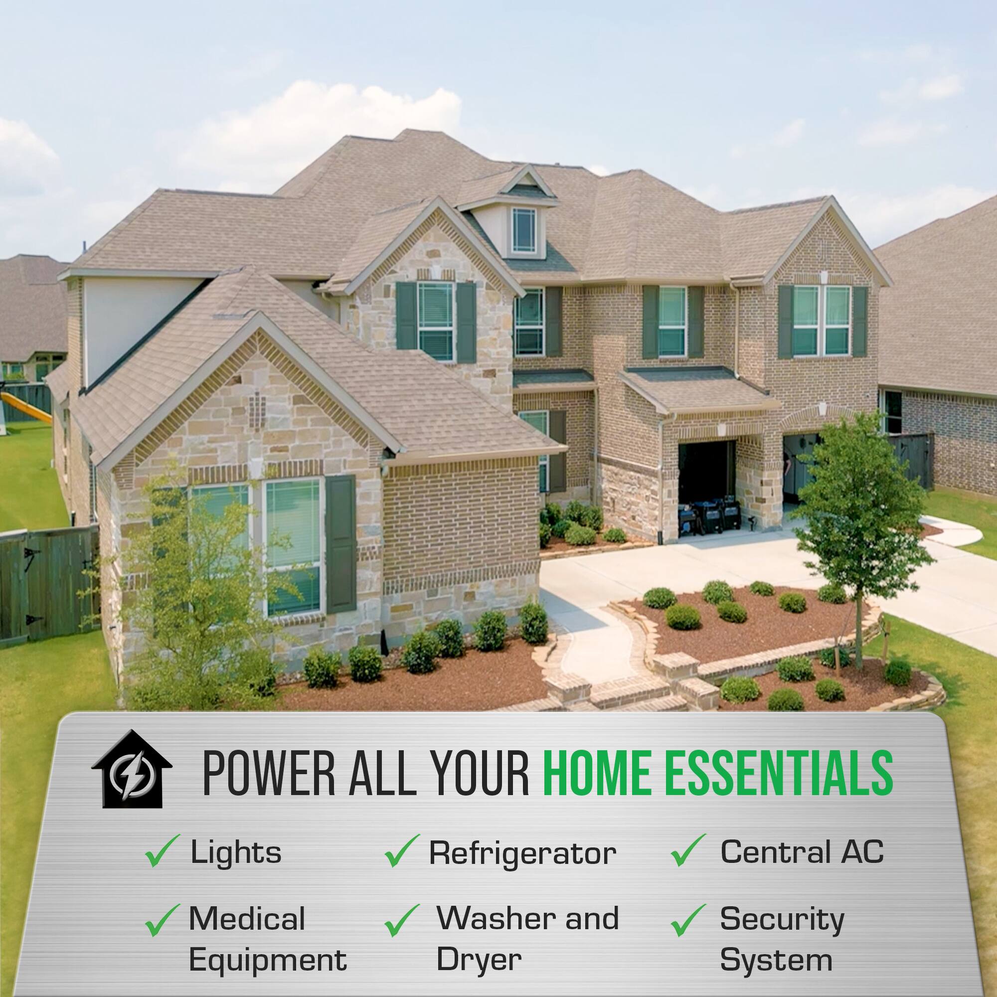 POWER ALL YOUR HOME ESSENTIALS

- Lights
- Refrigerator
- Central AC
- Medical Equipment
- Washer and Dryer
- Security System
