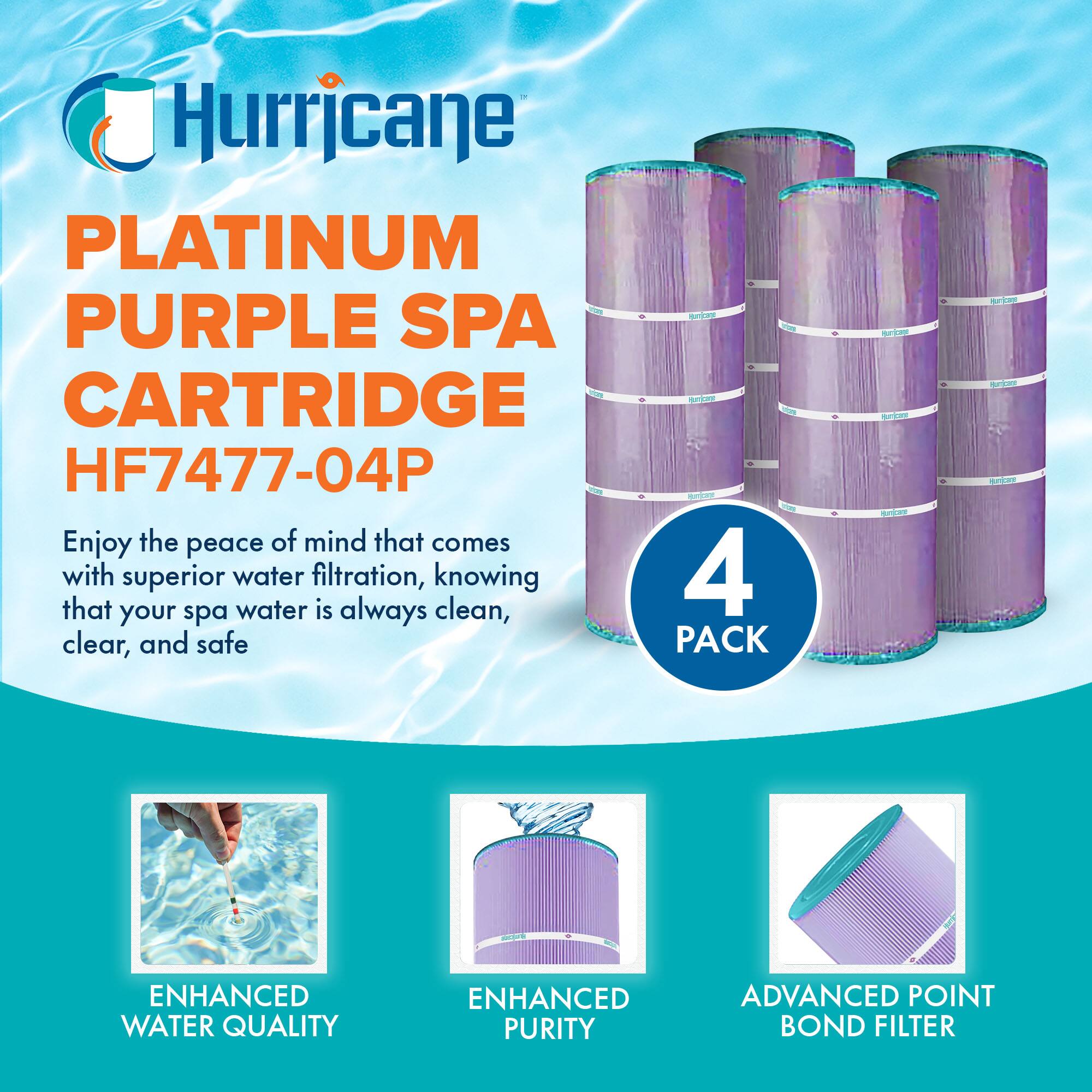 Hurricane  
PLATINUM PURPLE SPA CARTRIDGE  
HF7477-04P  

Enjoy the peace of mind that comes with superior water filtration, knowing that your spa water is always clean, clear, and safe  

4 PACK  

ENHANCED WATER QUALITY  
ENHANCED PURITY  
ADVANCED POINT BOND FILTER