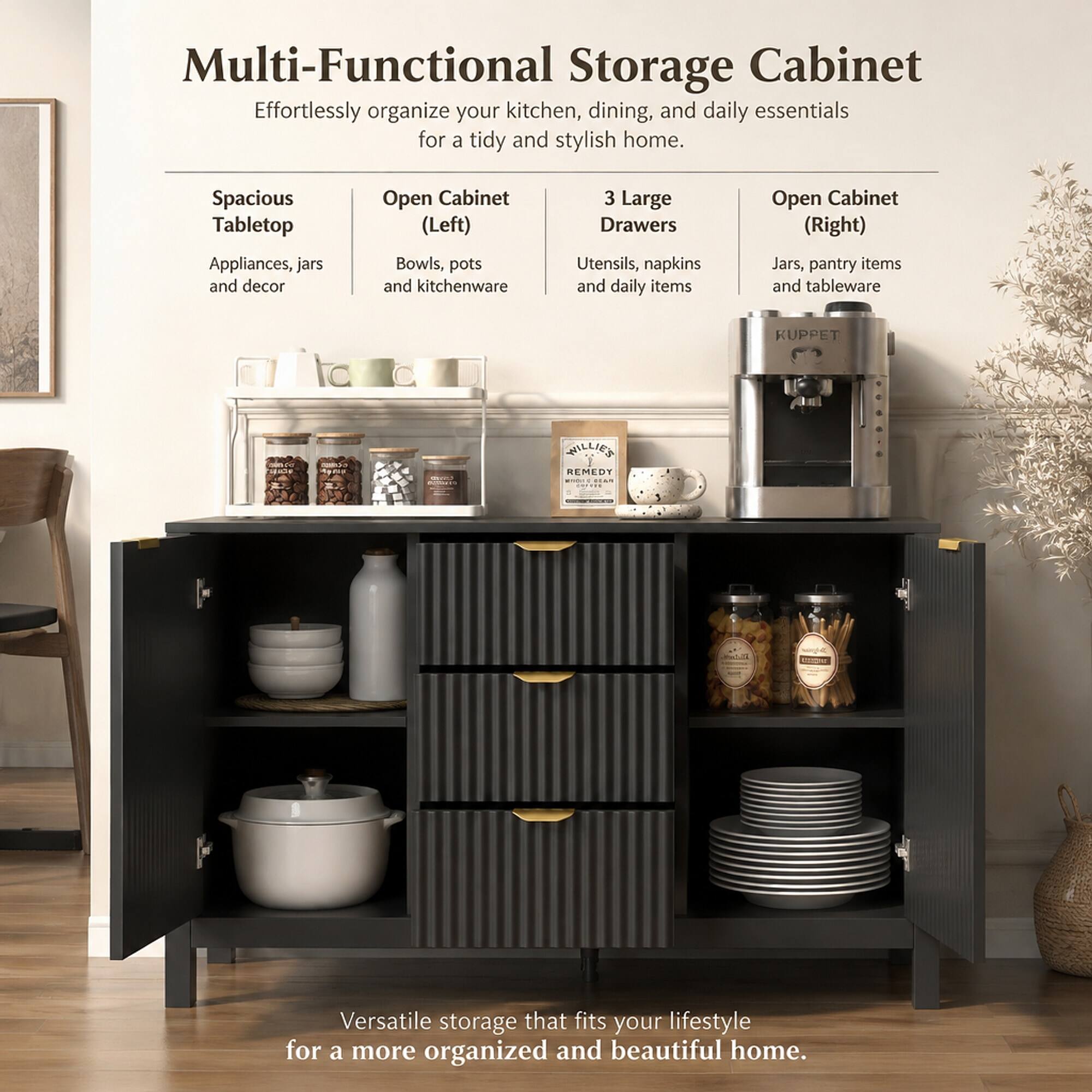 Multi-Functional Storage Cabinet  
Effortlessly organize your kitchen, dining, and daily essentials for a tidy and stylish home.

- Spacious Tabletop  
  Appliances, jars and decor

- Open Cabinet (Left)  
  Bowls, pots and kitchenware

- 3 Large Drawers  
  Utensils, napkins and daily items

- Open Cabinet (Right)  
  Jars, pantry items and tableware

KUPPET  
CLIVERY  
WILLIE'S REMEDY PAIS

Versatile storage that fits your lifestyle for a more organized and beautiful home.