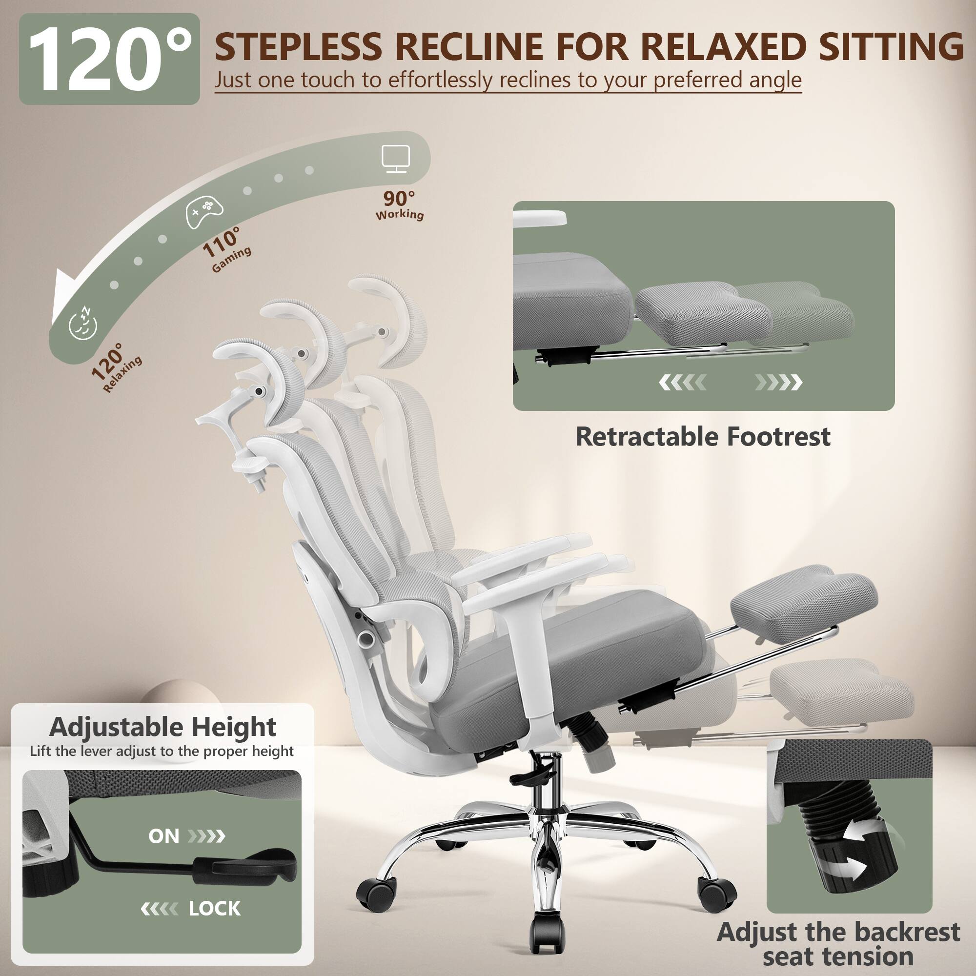 120° STEPLESS RECLINE FOR RELAXED SITTING  
Just one touch to effortlessly reclines to your preferred angle

90° Working  
110° Gaming  
120° Relaxing

Retractable Footrest

Adjustable Height  
Lift the lever adjust to the proper height  
ON >>>  
<<< LOCK

Adjust the backrest seat tension