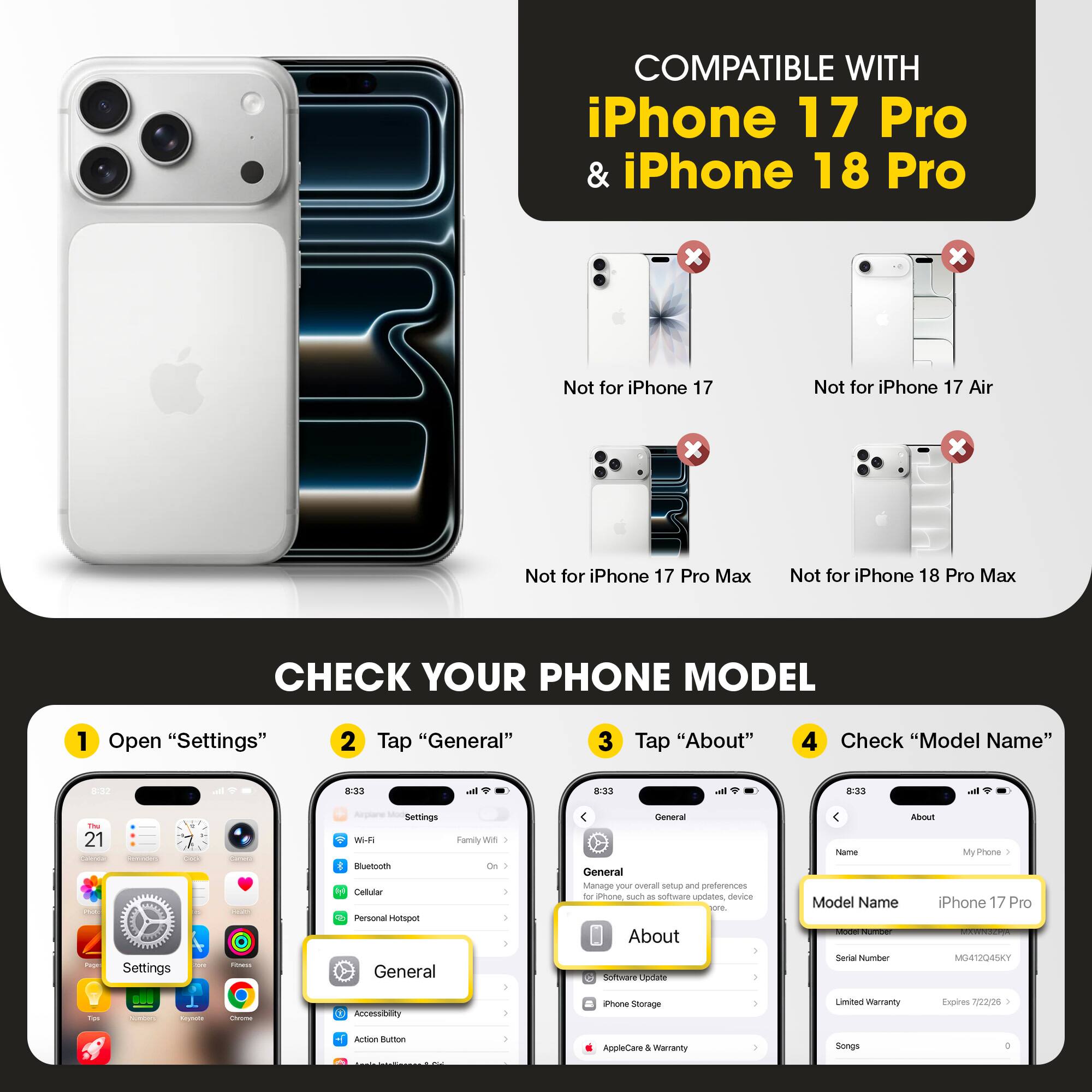 COMPATIBLE WITH iPhone 17 Pro & iPhone 18 Pro

Not for iPhone 17
Not for iPhone 17 Air
Not for iPhone 17 Pro Max
Not for iPhone 18 Pro Max

CHECK YOUR PHONE MODEL

1. Open "Settings"
2. Tap "General"
3. Tap "About"
4. Check "Model Name"

Model Name: iPhone 17 Pro
Model Number: MG412Q45KY
Limited Warranty Expires: 7/22/25