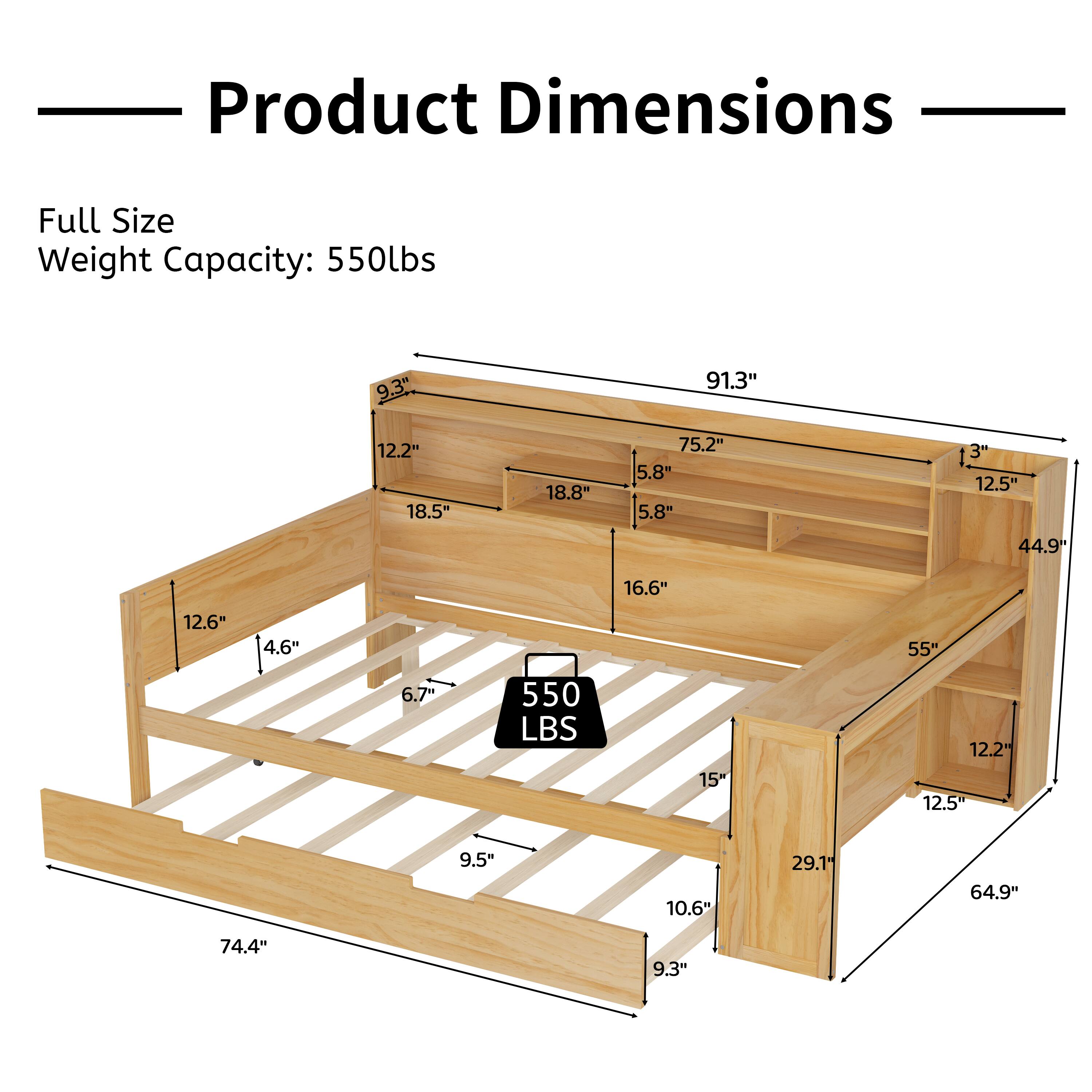 Product Dimensions

Full Size  
Weight Capacity: 550lbs

- 91.3"
- 75.2"
- 18.8"
- 5.8"
- 5.8"
- 1.3"
- 12.5"
- 44.9"
- 16.6"
- 12.6"
- 4.6"
- 55"
- 6.7"
- 550 LBS
- 15"
- 12.2"
- 12.5"
- 9.5"
- 10.6"
- 29.1"
- 64.9"
- 74.4"
- 9.3"
