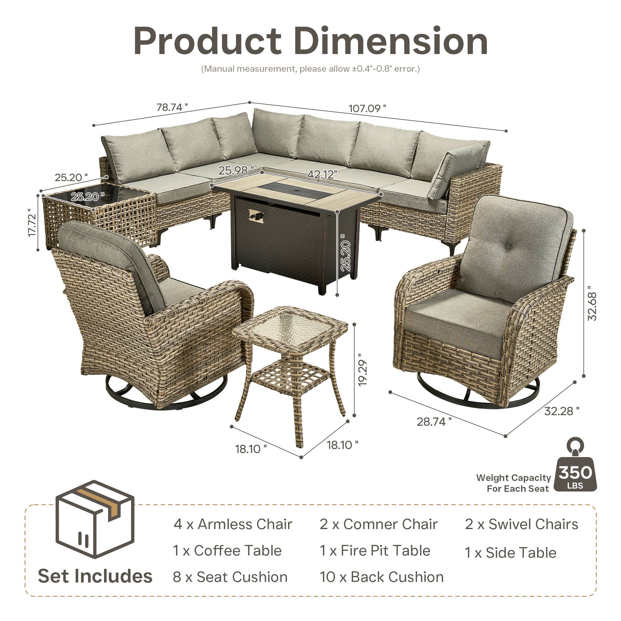 Product Dimension (Manual measurement, please allow 0.4-0.8 error.)  
78.74" 107.09" 25.20" 25.98" 42.12" 17.72" 25.20" 25.20" 32.68" 19.29" 28.74" 32.28" 18.10" 18.10"  

Weight Capacity: 350 LBS For Each Seat  

Set Includes:  
4 x Armless Chair  
2 x Corner Chair  
2 x Swivel Chairs  
1 x Coffee Table  
1 x Fire Pit Table  
1 x Side Table  
8 x Seat Cushion  
10 x Back Cushion
