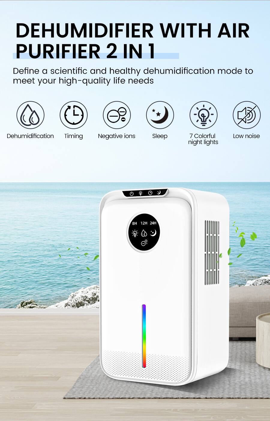 DEHUMIDIFIER WITH AIR PURIFIER 2 IN 1

Define a scientific and healthy dehumidification mode to meet your high-quality life needs

- Dehumidification
- Timing
- Negative ions
- Sleep
- 7 Colorful night lights
- Low noise
- 8H 12H 24H
