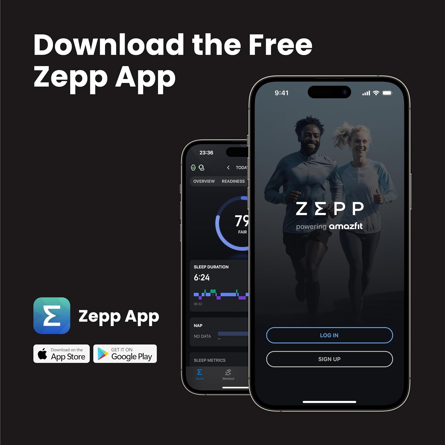 Download the Free Zepp App

Zepp App

Download on the App Store
GET IT ON Google Play

TODAY
OVERVIEW READINESS 79 FAIR

SLEEP DURATION 6:24

NAP NO DATA

SLEEP METRICS

LOG IN
SIGN UP

powering amazfit