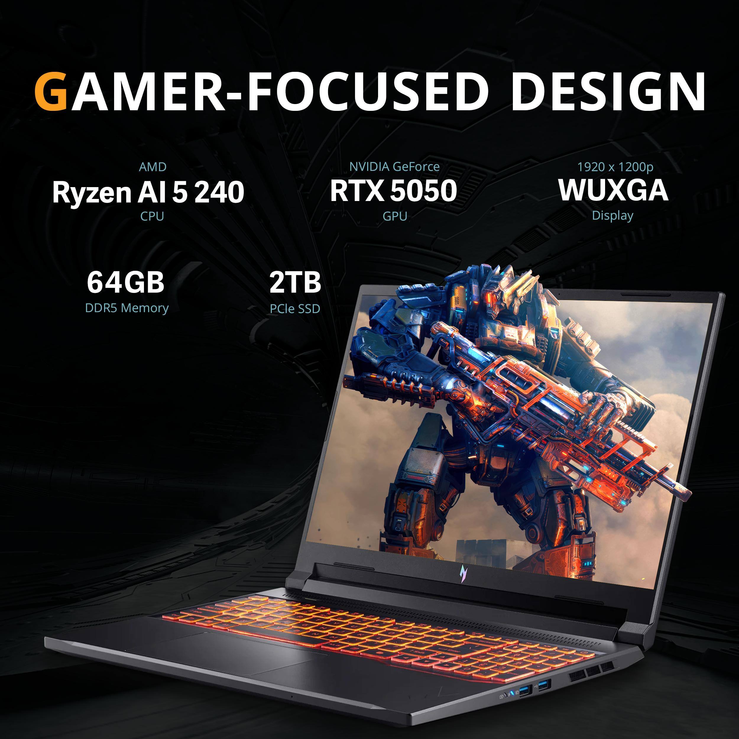 GAMER-FOCUSED DESIGN  
AMD Ryzen AI 5 240 CPU  
NVIDIA GeForce RTX 5050 GPU  
1920 x 1200p WUXGA Display  
64GB DDR5 Memory  
2TB PCIe SSD