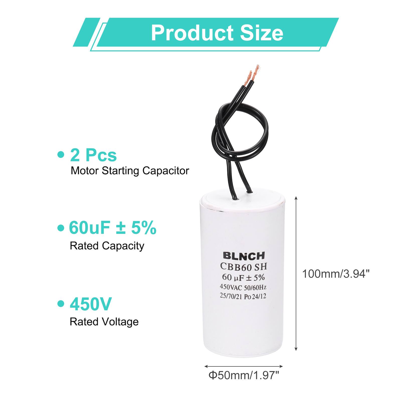 Product Size

- 2 Pcs Motor Starting Capacitor
- 60uF ± 5% Rated Capacity
- 450V Rated Voltage

BLNCH CBB60 SH
60 uF ± 5% 450VAC 50/60Hz 25/70/21 Po 24/12

100mm/3.94" x 50mm/1.97"