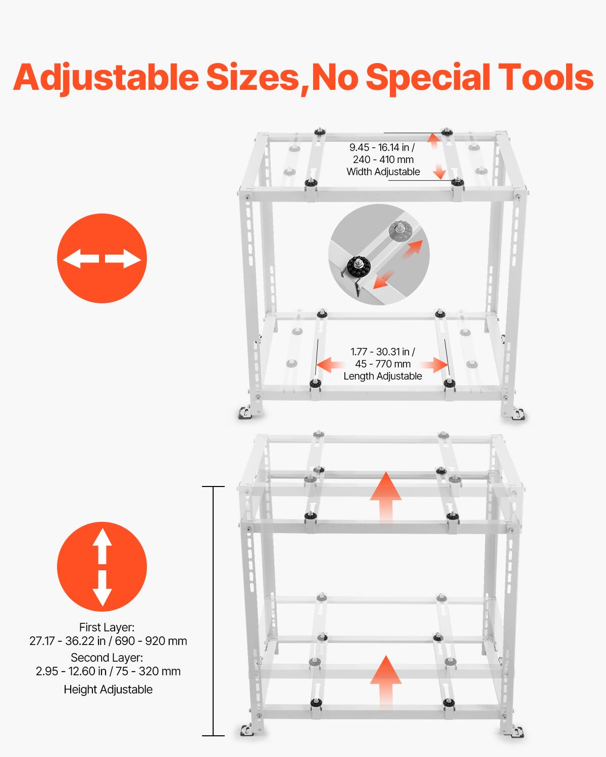 Adjustable Sizes, No Special Tools

- Width Adjustable: 9.45 - 16.14 in / 240 - 410 mm
- Length Adjustable: 1.77 - 30.31 in / 45 - 770 mm
- Height Adjustable
  - First Layer: 27.17 - 36.22 in / 690 - 920 mm
  - Second Layer: 2.95 - 12.60 in / 75 - 320 mm