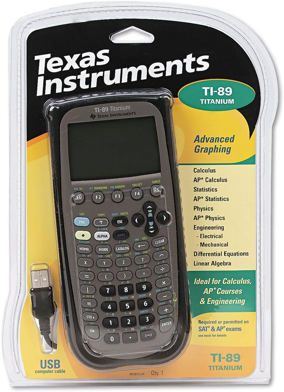 Texas Instruments TI-89 TITANIUM

Advanced Graphing

TABLE GRAPH TBLSET Y= WINDOW FB F6 Es F4 Fl F2 F3 CUT COPY QUIT PASTE 2ND ESC A-LOCK CO ALPHA APPS INS DEL CUSTOM 8 CLEAR HOME CATALOG D MODE

TAN TAN- LN SIN SIN- COS COS+1 T E X Y Z 3 D a i 2 C J = ( ) 5 F H b I 8 9 VAR-LINK 7 MEM H ALT E H : L MATH E EE 6 CHAR 4 5 HLI P + I UNITS D STO k ENTRY 2 3 OFF 1 ENTER W ANS ON Y () 0

Calculus AP* Calculus Statistics AP* Statistics Physics AP* Physics Engineering -Electrical -Mechanical Differential Equations Linear Algebra

Ideal for Calculus, AP* Courses & Engineering

Required or permitted on SAT & AP* exams

USB computer cable

Qty. 1 TI-89 TITANIUM