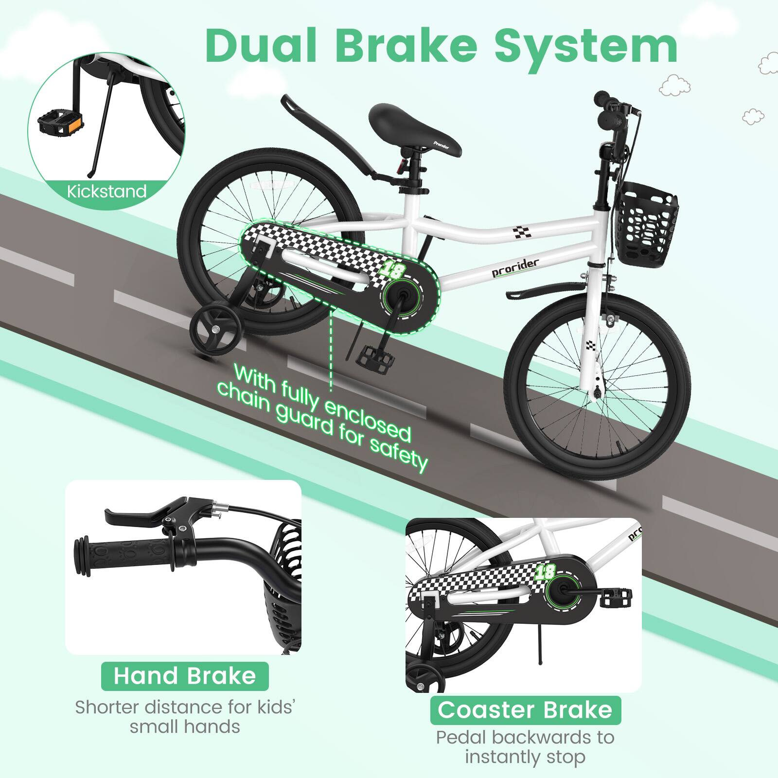 Dual Brake System

- Kickstand
- With fully enclosed chain guard for safety
- Hand Brake
  - Shorter distance for kids' small hands
- Coaster Brake
  - Pedal backwards to instantly stop