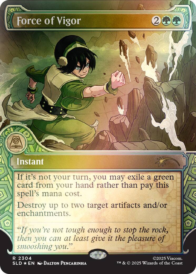 Force of Vigor  
2  
Instant  
If it's not your turn, you may exile a green card from your hand rather than pay this spell's mana cost. Destroy up to two target artifacts and/or enchantments.  
"If you're not tough enough to stop the rock, then you can at least give it the pleasure of smooshing you."  
2304  
©2025 Viacom.  
TM & © 2025 Wizards of the Coast  
SLD * EN  
DALTON PENCARINHA