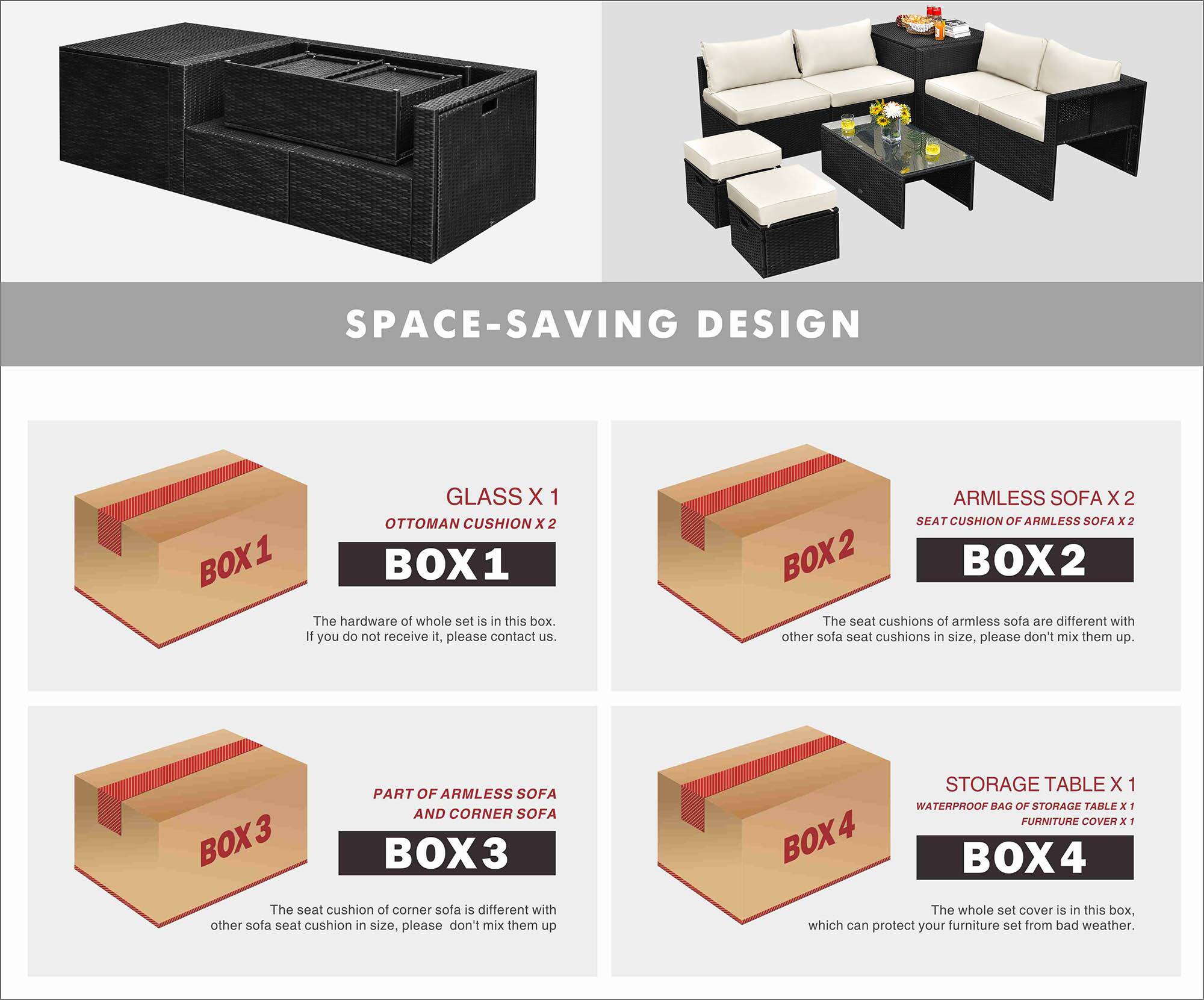 SPACE-SAVING DESIGN

BOX 1
- GLASS X 1
- OTTOMAN CUSHION X 2
The hardware of the whole set is in this box. If you do not receive it, please contact us.

BOX 2
- ARMLESS SOFA X 2
- SEAT CUSHION OF ARMLESS SOFA X 2
The seat cushions of armless sofa are different with other sofa seat cushions in size, please don't mix them up.

BOX 3
- PART OF ARMLESS SOFA AND CORNER SOFA
The seat cushion of corner sofa is different with other sofa seat cushion in size, please don't mix them up.

BOX 4
- STORAGE TABLE X 1
- WATERPROOF BAG OF STORAGE TABLE X 1
- FURNITURE COVER X 1
The whole set cover is in this box, which can protect your furniture set from bad weather.