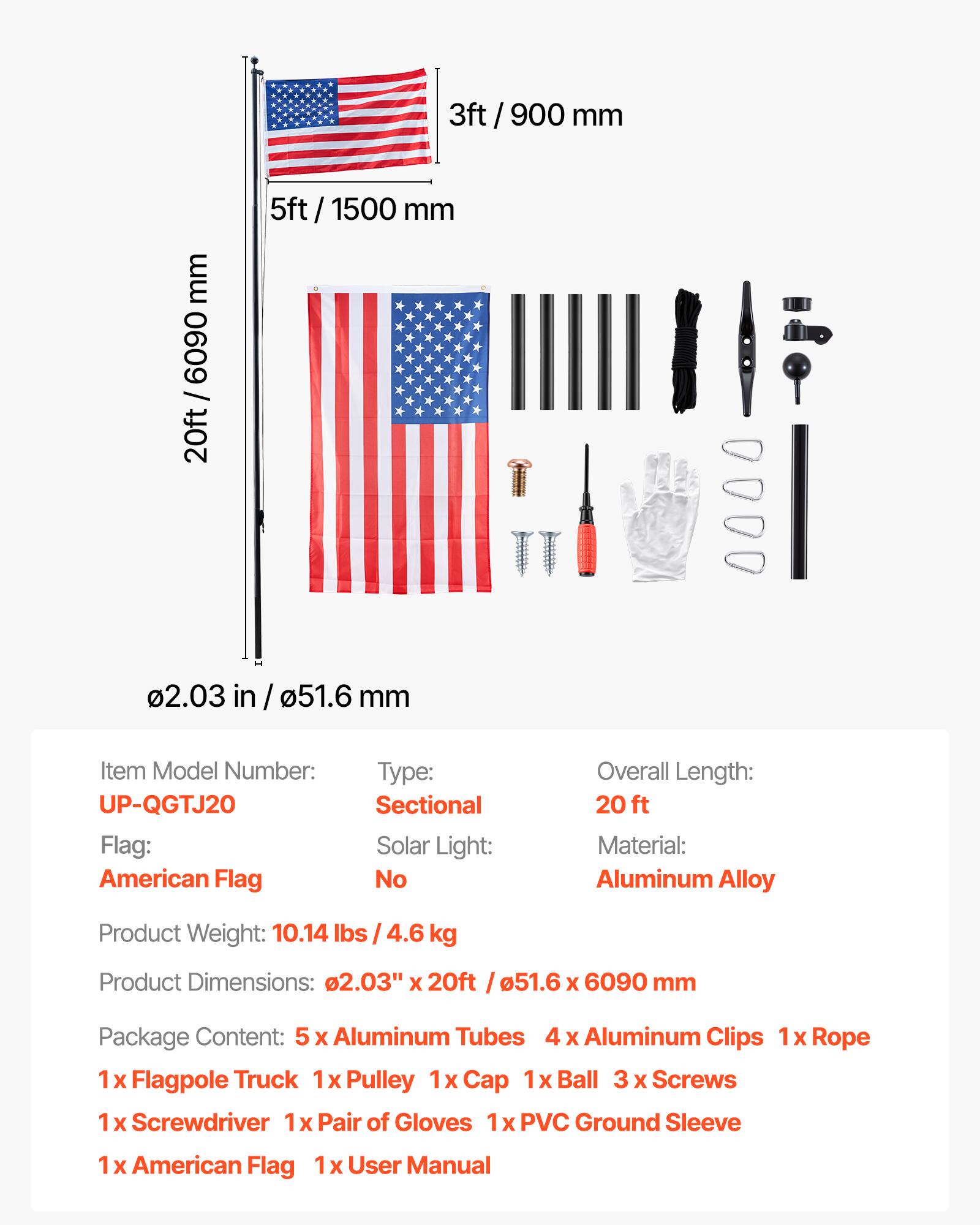 3ft / 900 mm  
5ft / 1500 mm  
20ft / 6090 mm  
2.03 in / 51.6 mm  

Item Model Number: UP-QGTJ20  
Flag: American Flag  
Type: Sectional  
Solar Light: No  
Overall Length: 20 ft  
Material: Aluminum Alloy  
Product Weight: 10.14 lbs / 4.6 kg  
Product Dimensions: 2.03" x 20ft / 51.6 x 6090 mm  

Package Content:  
- 5 x Aluminum Tubes  
- 4 x Aluminum Clips  
- 1 x Rope  
- 1 x Flagpole Truck  
- 1 x Pulley  
- 1 x Cap  
- 1 x Ball  
- 3 x Screws  
- 1 x Screwdriver  
- 1 x Pair of Gloves  
- 1 x PVC Ground Sleeve  
- 1 x American Flag  
- 1 x User Manual