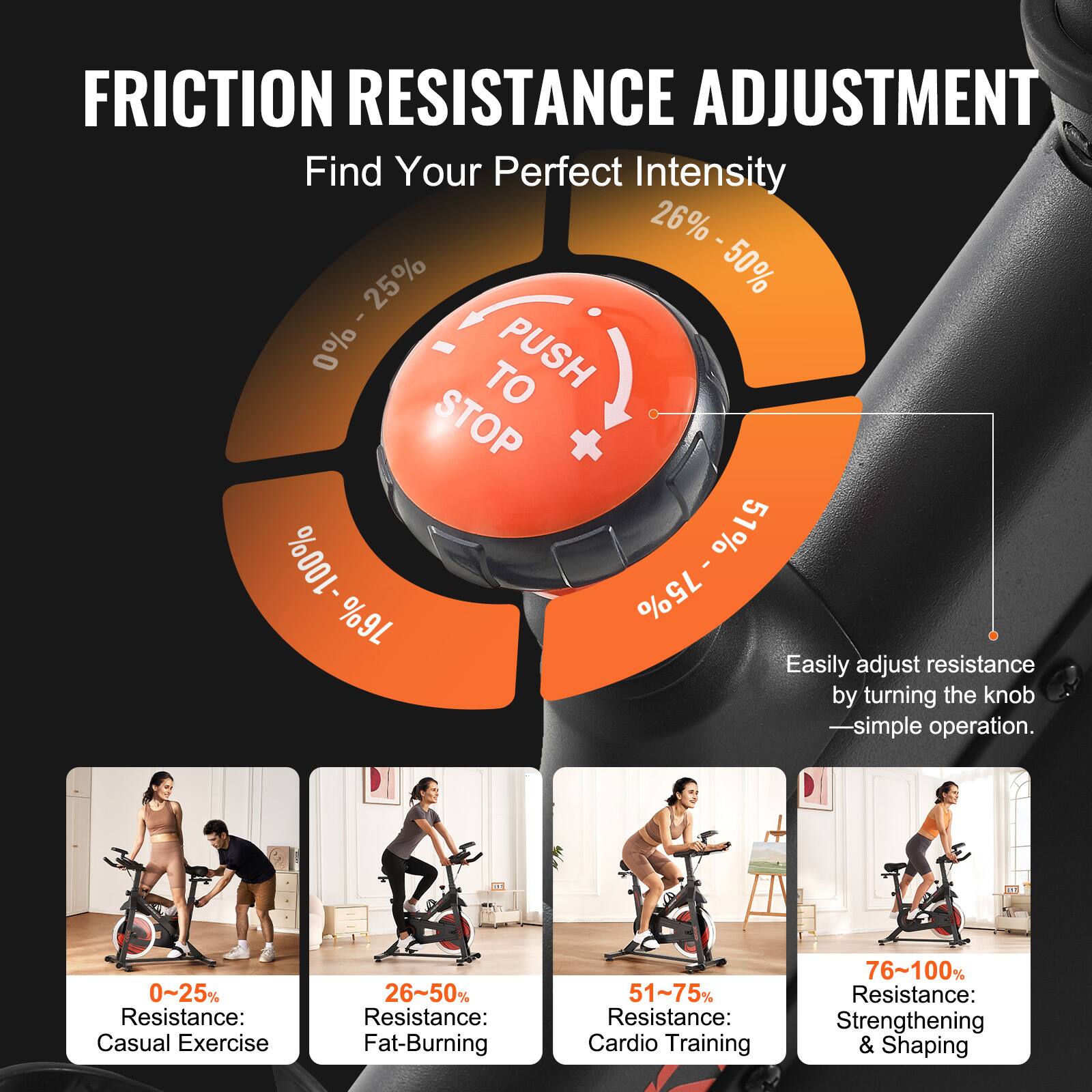 **FRICTION RESISTANCE ADJUSTMENT**

**Find Your Perfect Intensity**

- **0% - 25%**  
  Resistance: Casual Exercise

- **26% - 50%**  
  Resistance: Fat-Burning

- **51% - 75%**  
  Resistance: Cardio Training

- **76% - 100%**  
  Resistance: Strengthening & Shaping

**Easily adjust resistance by turning the knob**  
—simple operation.