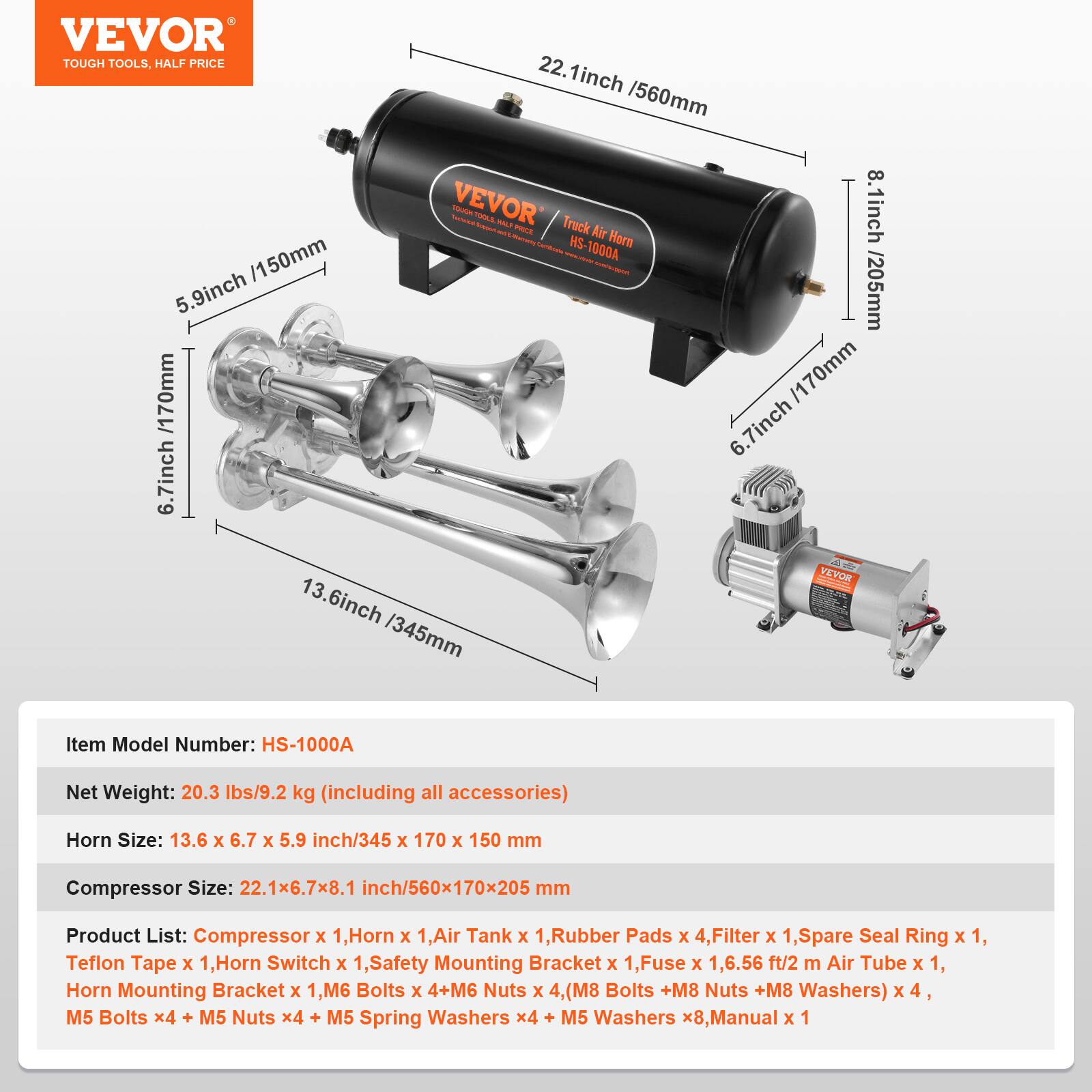 VEVOR TOUGH TOOLS. HALF PRICE

22.1 inch / 560mm

VEVOR - Truck Air Horn HS-1000A

8.1 inch / 205mm

6.7 inch / 170mm

5.9 inch / 150mm

13.6 inch / 345mm

Item Model Number: HS-1000A

Net Weight: 20.3 lbs/9.2 kg (including all accessories)

Horn Size: 13.6 x 6.7 x 5.9 inch/345 x 170 x 150 mm

Compressor Size: 22.1x6.7x8.1 inch/560x170x205 mm

Product List: Compressor x 1, Horn x 1, Air Tank x 1, Rubber Pads x 4, Filter x 1, Spare Seal Ring x 1, Teflon Tape x 1, Horn Switch x 1, Safety Mounting Bracket x 1, Fuse x 1, 6.56 ft/2