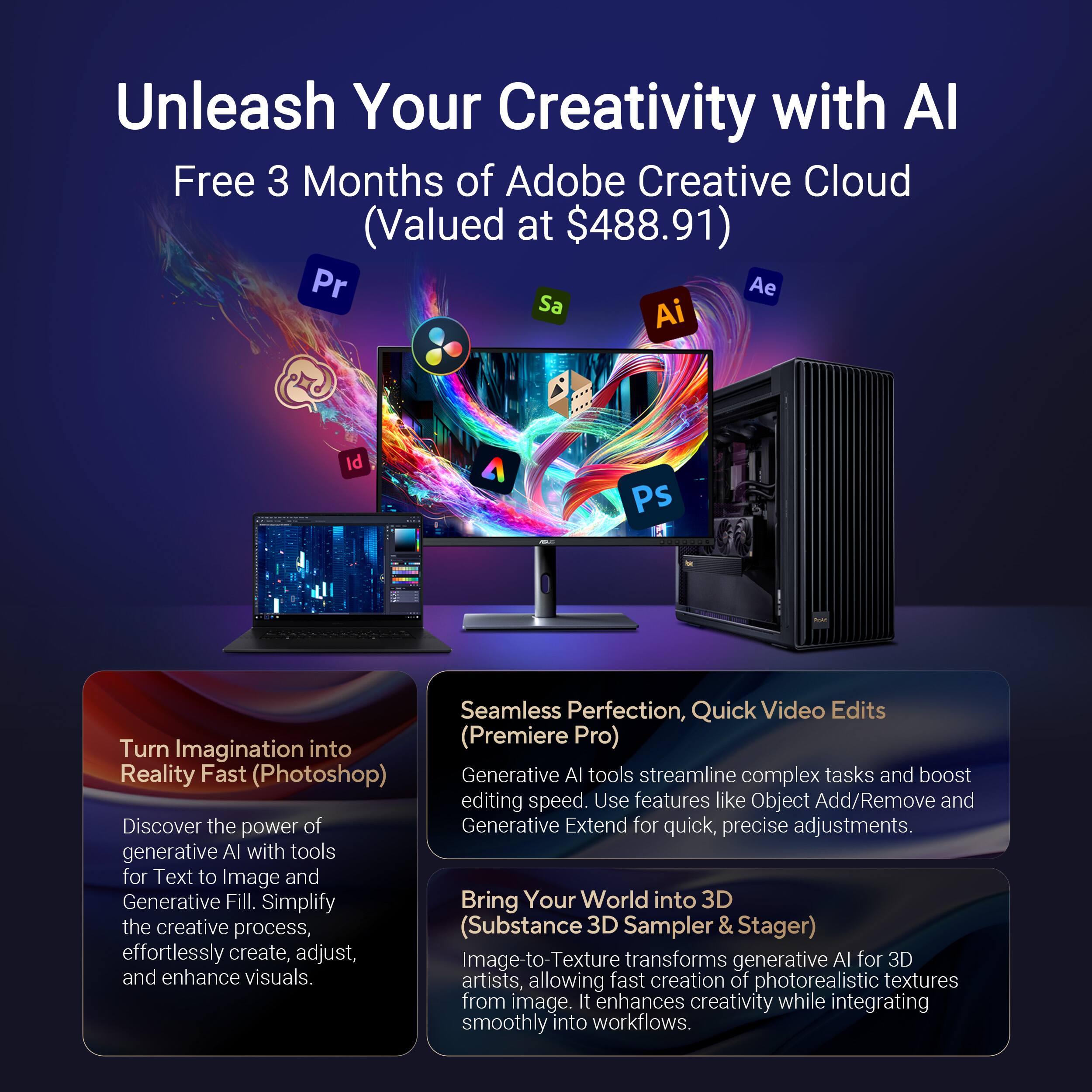 Unleash Your Creativity with AI Free 3 Months of Adobe Creative Cloud (Valued at $488.91)

Pr Ae Sa Ai Id Ps Seamless Perfection, Quick Video Edits Turn into (Premiere Pro) Imagination Reality Fast (Photoshop)

Generative AI tools streamline complex tasks and boost editing speed. Use features like Object Add/Remove and Discover the power of Generative Extend for quick, precise adjustments.

Generative AI with tools for Text to Image and Generative Fill. Simplify the creative process, (Substance 3D Sampler & Stager) effortlessly create, adjust, and enhance visuals.

Image-to-Texture transforms generative AI for 3D and enhances visuals. It enhances creativity while integrating smoothly into workflows.