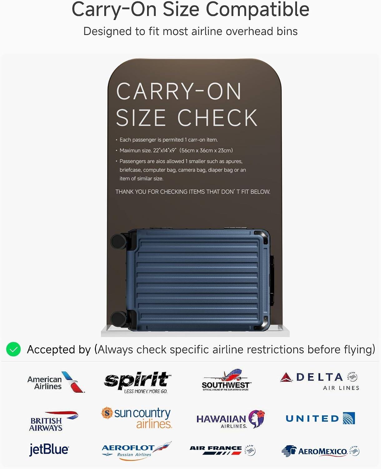 Carry-On Size Compatible  
Designed to fit most airline overhead bins

CARRY-ON SIZE CHECK  
Each passenger is permitted 1 carry-on item.  
Maximum size: 22" x 14" x 9" (56cm x 36cm x 23cm)  
Passengers are also allowed 1 smaller such as apures, briefcase, computer bag, camera bag, diaper bag or an item of similar size.  
THANK YOU FOR CHECKING ITEMS THAT DON'T FIT BELOW.

Accepted by (Always check specific airline restrictions before flying)  
American Airlines  
spirit  
SOUTHWEST  
DELTA AIR LINES  
BRITISH AIRWAYS  
sun country airlines  
HAWAIIAN airlines  
UNITED  
jetBlue  
AEROFLOT Russian Airlines  
AIR FRANCE  
AEROMEXICO
