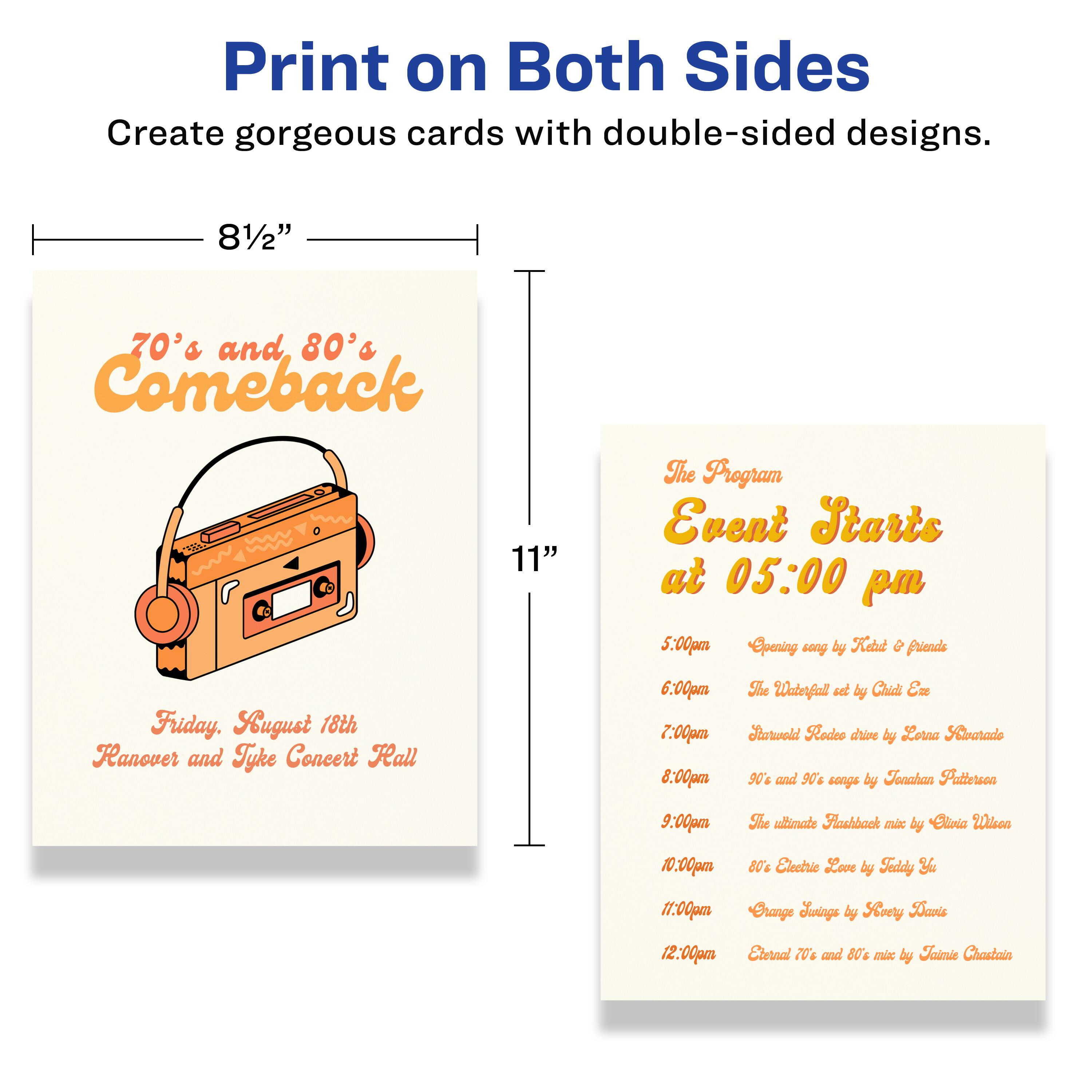 Print on Both Sides  
Create gorgeous cards with double-sided designs.

8½" x 11"

70's and 80's Comeback  
Friday, August 18th  
Hanover and Tyke Concert Hall

The Program  
Event Starts at 05:00 pm

5:00pm  
Opening song by Kebt & friends

6:00pm  
The Waterfall set by Chid E

7:00pm  
Rodeo dance by Lorra Laarado

8:00pm  
90% and 90c songs by Tenahan Patterson

9:00pm  
She ide Raahback mix by Eliria Wisea

10:00pm  
8% Electrio Love by Taddy

11:00pm  
Crangle Jaiggs by Soery Danis

12:00pm  
Eternal 70's and 80's mix by Faimie Chastaia